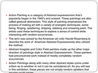  Action Painting is a category of Abstract expressionism that’s
popularity began in the 1940’s and onward. These paintings are also
called gestural abstraction. This style of painting emphasizes the
process of making art with a variety of energetic techniques, some
being; flinging, splattering, dripping, dabbing and smearing paint. The
artists uses these techniques to explore a sense of control while
interacting with random occurrences.
 The term was coined by the American art critic Harold Rosenberg to
describe the work of American Abstract Expressionists who utilized
the method.
 Abstract Imagists and Color Field painters made up the other major
direction of paintings style in Abstract Expressionism. These painters
had preconceived work instead of mostly completely random
occurrences.
 Action Paintings along with many other abstract styles come under
critism as to whether or not it can be considered art. As you will see
in this exhibition, these pieces are not simply random splatters that
 