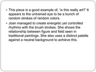  This piece is a good example of, ‘is this really art?’ It
appears to the untrained eye to be a bunch of
random strokes of random colors.
 Joan managed to create energetic yet controlled
rhythms with the brush strokes. She shows the
relationship between figure and field seen in
traditional paintings. She also uses a distinct palette
against a neutral background to achieve this.
 