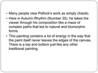  Many people view Pollock’s work as simply chaotic.
 Here in Autumn Rhythm (Number 30), he takes the
viewer through his composition like a maze of
complex paths that led to natural and biomorphic
forms.
 This painting contains a lot of energy in the way that
the paint itself never leaves the edges of the canvas.
There is a top and bottom just like any other
traditional painting.
 