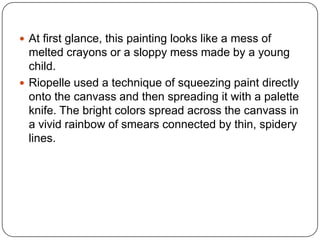  At first glance, this painting looks like a mess of
melted crayons or a sloppy mess made by a young
child.
 Riopelle used a technique of squeezing paint directly
onto the canvass and then spreading it with a palette
knife. The bright colors spread across the canvass in
a vivid rainbow of smears connected by thin, spidery
lines.
 