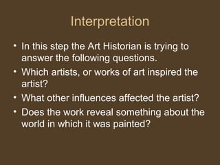 Interpretation
• In this step the Art Historian is trying to
answer the following questions.
• Which artists, or works of art inspired the
artist?
• What other influences affected the artist?
• Does the work reveal something about the
world in which it was painted?
 