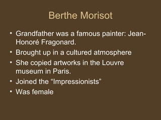 Berthe Morisot
• Grandfather was a famous painter: Jean-
Honoré Fragonard.
• Brought up in a cultured atmosphere
• She copied artworks in the Louvre
museum in Paris.
• Joined the “Impressionists”
• Was female
 