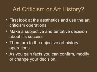 Art Criticism or Art History?
• First look at the aesthetics and use the art
criticism operations
• Make a subjective and tentative decision
about it’s success
• Then turn to the objective art history
operations
• As you gain facts you can confirm, modify
or change your decision.
 