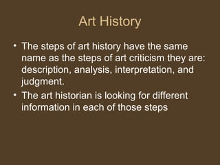 Art History
• The steps of art history have the same
name as the steps of art criticism they are:
description, analysis, interpretation, and
judgment.
• The art historian is looking for different
information in each of those steps
 