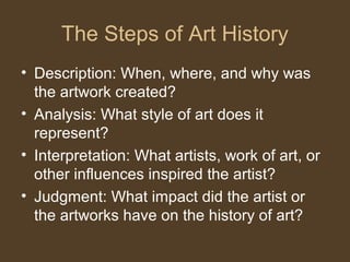 The Steps of Art History
• Description: When, where, and why was
the artwork created?
• Analysis: What style of art does it
represent?
• Interpretation: What artists, work of art, or
other influences inspired the artist?
• Judgment: What impact did the artist or
the artworks have on the history of art?
 
