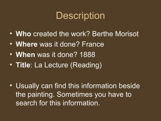 Description
• Who created the work? Berthe Morisot
• Where was it done? France
• When was it done? 1888
• Title: La Lecture (Reading)
• Usually can find this information beside
the painting. Sometimes you have to
search for this information.
 