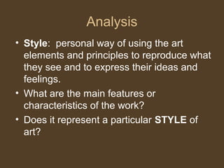 Analysis
• Style: personal way of using the art
elements and principles to reproduce what
they see and to express their ideas and
feelings.
• What are the main features or
characteristics of the work?
• Does it represent a particular STYLE of
art?
 