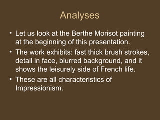 Analyses
• Let us look at the Berthe Morisot painting
at the beginning of this presentation.
• The work exhibits: fast thick brush strokes,
detail in face, blurred background, and it
shows the leisurely side of French life.
• These are all characteristics of
Impressionism.
 