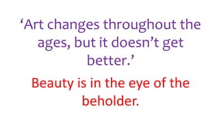 ‘Art changes throughout the
ages, but it doesn’t get
better.’
Beauty is in the eye of the
beholder.
 
