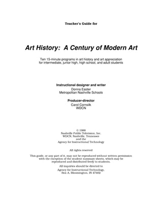 Teacher’s Guide for

Art History: A Century of Modern Art
Ten 15-minute programs in art history and art appreciation
for intermediate, junior high, high school, and adult students

Instructional designer and writer
Donna Easter
Metropolitan Nashville Schools
Producer-director
Carol Cornsilk
WDCN

© 1988
Nashville Public Television, Inc.
WDCN, Nashville, Tennessee
and the
Agency for Instructional Technology
All rights reserved
This guide, or any part of it, may not be reproduced without written permission
with the exception of the student summary sheets, which may be
reproduced and distributed freely to students.
All inquiries should be directed to
Agency for Instructional Technology,
Box A, Bloomington, IN 47402

 