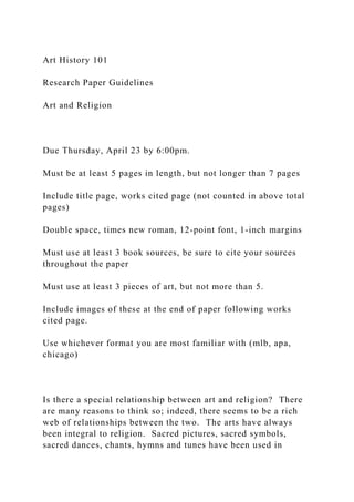 Art History 101
Research Paper Guidelines
Art and Religion
Due Thursday, April 23 by 6:00pm.
Must be at least 5 pages in length, but not longer than 7 pages
Include title page, works cited page (not counted in above total
pages)
Double space, times new roman, 12-point font, 1-inch margins
Must use at least 3 book sources, be sure to cite your sources
throughout the paper
Must use at least 3 pieces of art, but not more than 5.
Include images of these at the end of paper following works
cited page.
Use whichever format you are most familiar with (mlb, apa,
chicago)
Is there a special relationship between art and religion? There
are many reasons to think so; indeed, there seems to be a rich
web of relationships between the two. The arts have always
been integral to religion. Sacred pictures, sacred symbols,
sacred dances, chants, hymns and tunes have been used in
 