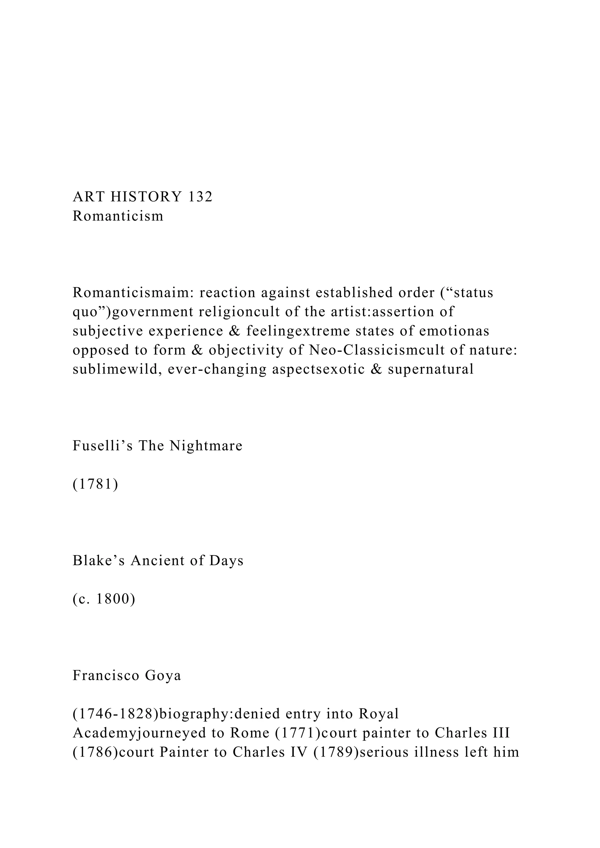 ART HISTORY 132
Romanticism
Romanticismaim: reaction against established order (“status
quo”)government religioncult of the artist:assertion of
subjective experience & feelingextreme states of emotionas
opposed to form & objectivity of Neo-Classicismcult of nature:
sublimewild, ever-changing aspectsexotic & supernatural
Fuselli’s The Nightmare
(1781)
Blake’s Ancient of Days
(c. 1800)
Francisco Goya
(1746-1828)biography:denied entry into Royal
Academyjourneyed to Rome (1771)court painter to Charles III
(1786)court Painter to Charles IV (1789)serious illness left him
 