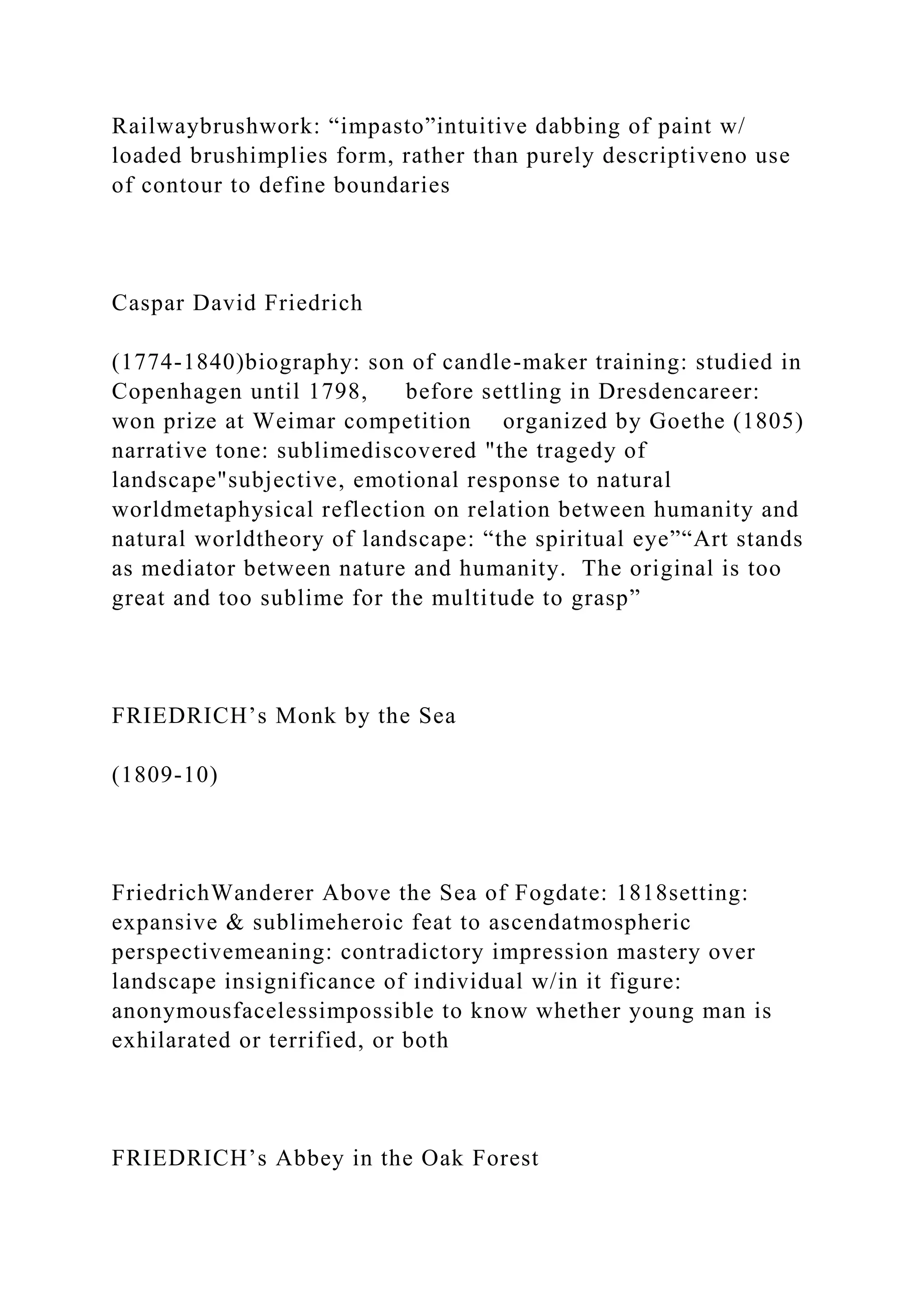 Railwaybrushwork: “impasto”intuitive dabbing of paint w/
loaded brushimplies form, rather than purely descriptiveno use
of contour to define boundaries
Caspar David Friedrich
(1774-1840)biography: son of candle-maker training: studied in
Copenhagen until 1798, before settling in Dresdencareer:
won prize at Weimar competition organized by Goethe (1805)
narrative tone: sublimediscovered "the tragedy of
landscape"subjective, emotional response to natural
worldmetaphysical reflection on relation between humanity and
natural worldtheory of landscape: “the spiritual eye”“Art stands
as mediator between nature and humanity. The original is too
great and too sublime for the multitude to grasp”
FRIEDRICH’s Monk by the Sea
(1809-10)
FriedrichWanderer Above the Sea of Fogdate: 1818setting:
expansive & sublimeheroic feat to ascendatmospheric
perspectivemeaning: contradictory impression mastery over
landscape insignificance of individual w/in it figure:
anonymousfacelessimpossible to know whether young man is
exhilarated or terrified, or both
FRIEDRICH’s Abbey in the Oak Forest
 