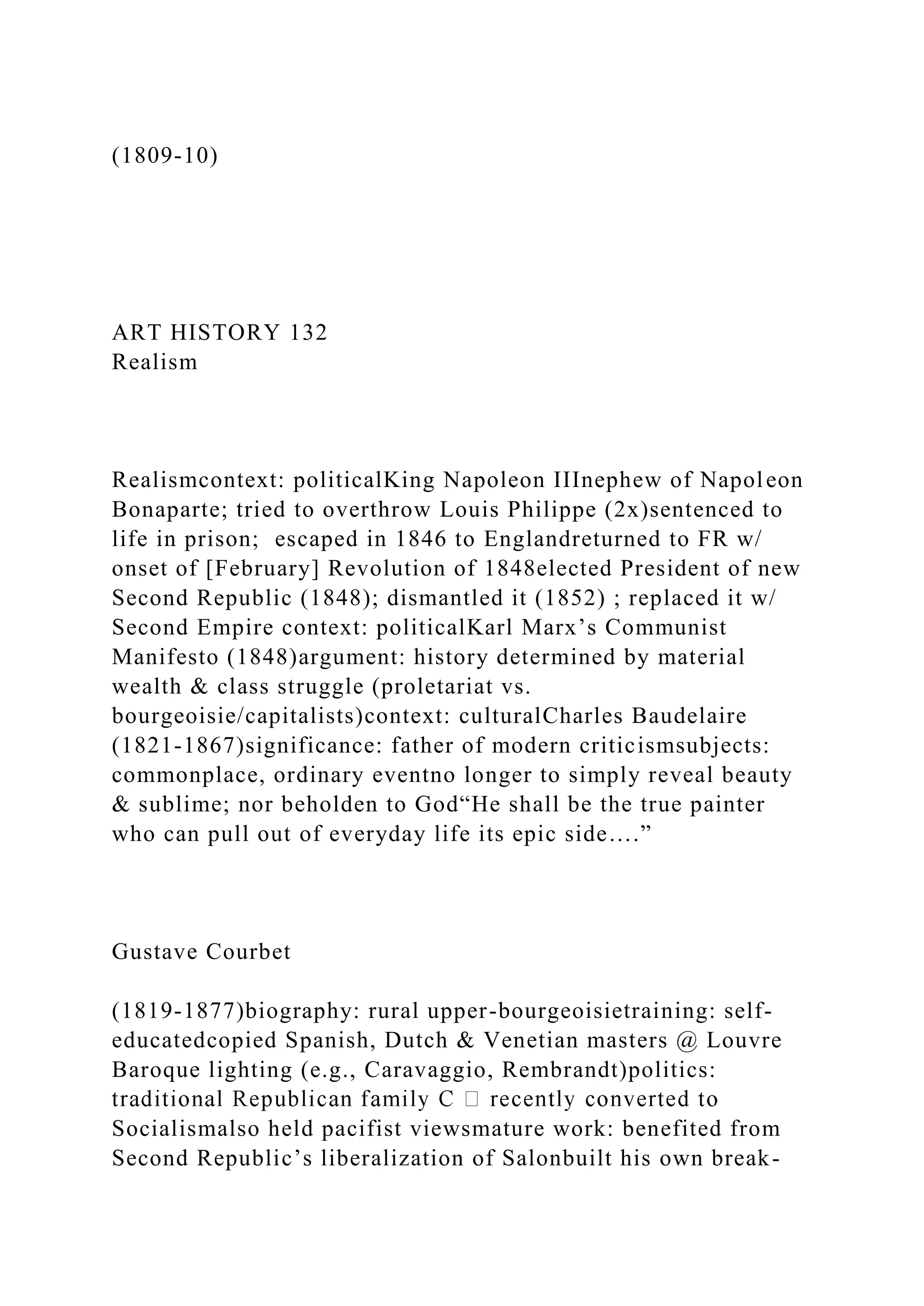 (1809-10)
ART HISTORY 132
Realism
Realismcontext: politicalKing Napoleon IIInephew of Napoleon
Bonaparte; tried to overthrow Louis Philippe (2x)sentenced to
life in prison; escaped in 1846 to Englandreturned to FR w/
onset of [February] Revolution of 1848elected President of new
Second Republic (1848); dismantled it (1852) ; replaced it w/
Second Empire context: politicalKarl Marx’s Communist
Manifesto (1848)argument: history determined by material
wealth & class struggle (proletariat vs.
bourgeoisie/capitalists)context: culturalCharles Baudelaire
(1821-1867)significance: father of modern criticismsubjects:
commonplace, ordinary eventno longer to simply reveal beauty
& sublime; nor beholden to God“He shall be the true painter
who can pull out of everyday life its epic side….”
Gustave Courbet
(1819-1877)biography: rural upper-bourgeoisietraining: self-
educatedcopied Spanish, Dutch & Venetian masters @ Louvre
Baroque lighting (e.g., Caravaggio, Rembrandt)politics:
Socialismalso held pacifist viewsmature work: benefited from
Second Republic’s liberalization of Salonbuilt his own break-
 