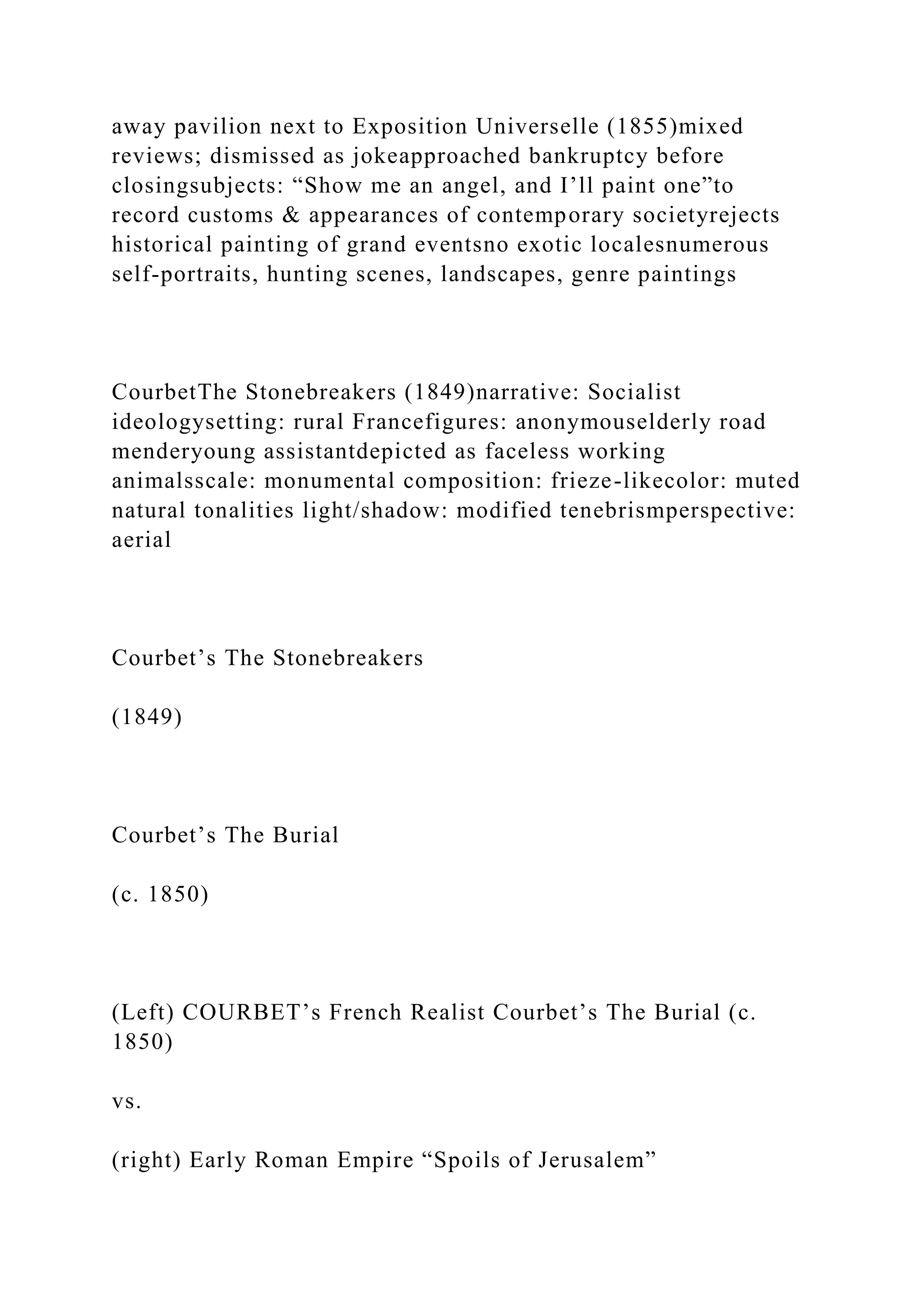 away pavilion next to Exposition Universelle (1855)mixed
reviews; dismissed as jokeapproached bankruptcy before
closingsubjects: “Show me an angel, and I’ll paint one”to
record customs & appearances of contemporary societyrejects
historical painting of grand eventsno exotic localesnumerous
self-portraits, hunting scenes, landscapes, genre paintings
CourbetThe Stonebreakers (1849)narrative: Socialist
ideologysetting: rural Francefigures: anonymouselderly road
menderyoung assistantdepicted as faceless working
animalsscale: monumental composition: frieze-likecolor: muted
natural tonalities light/shadow: modified tenebrismperspective:
aerial
Courbet’s The Stonebreakers
(1849)
Courbet’s The Burial
(c. 1850)
(Left) COURBET’s French Realist Courbet’s The Burial (c.
1850)
vs.
(right) Early Roman Empire “Spoils of Jerusalem”
 