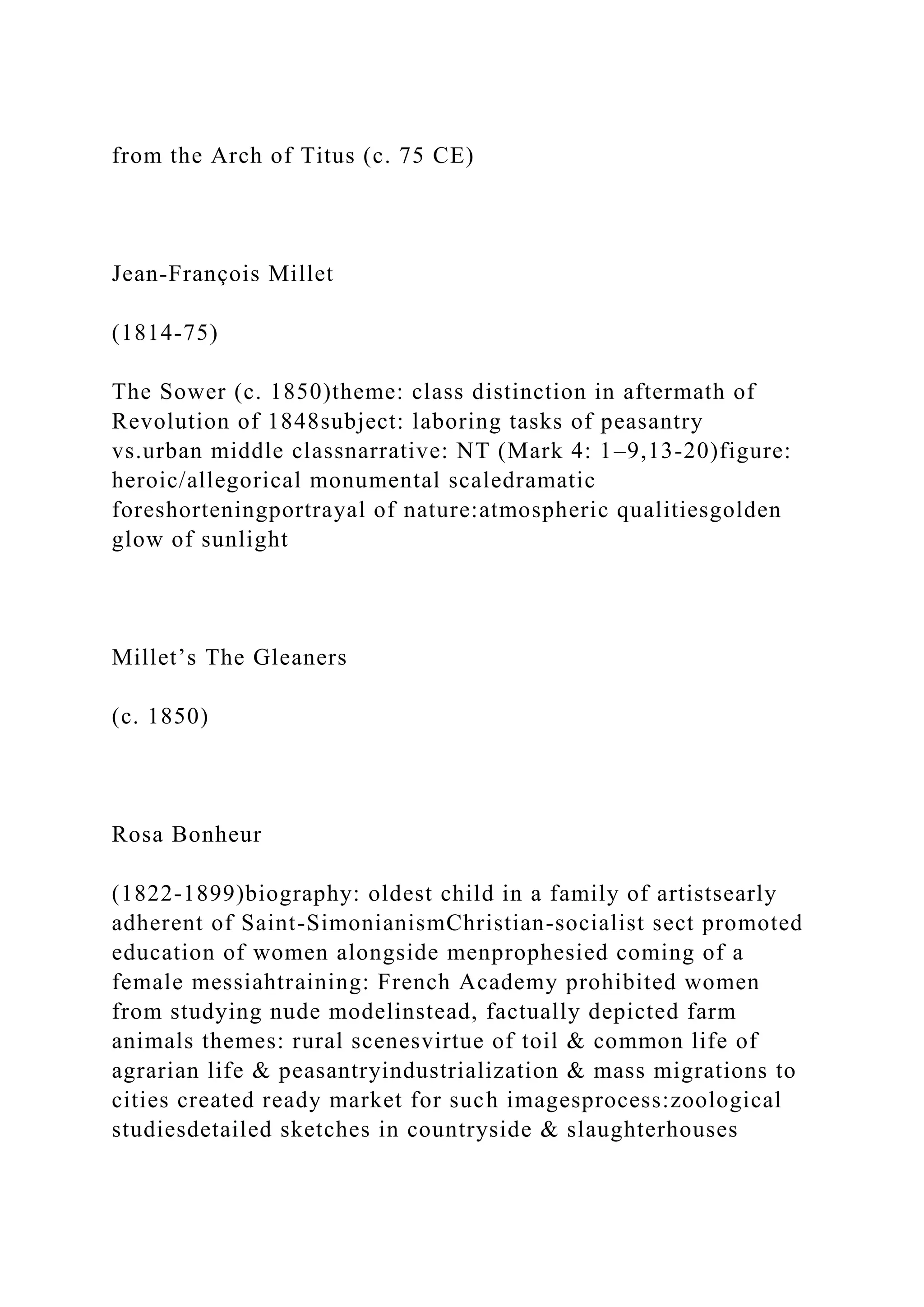 from the Arch of Titus (c. 75 CE)
Jean-François Millet
(1814-75)
The Sower (c. 1850)theme: class distinction in aftermath of
Revolution of 1848subject: laboring tasks of peasantry
vs.urban middle classnarrative: NT (Mark 4: 1–9,13-20)figure:
heroic/allegorical monumental scaledramatic
foreshorteningportrayal of nature:atmospheric qualitiesgolden
glow of sunlight
Millet’s The Gleaners
(c. 1850)
Rosa Bonheur
(1822-1899)biography: oldest child in a family of artistsearly
adherent of Saint-SimonianismChristian-socialist sect promoted
education of women alongside menprophesied coming of a
female messiahtraining: French Academy prohibited women
from studying nude modelinstead, factually depicted farm
animals themes: rural scenesvirtue of toil & common life of
agrarian life & peasantryindustrialization & mass migrations to
cities created ready market for such imagesprocess:zoological
studiesdetailed sketches in countryside & slaughterhouses
 