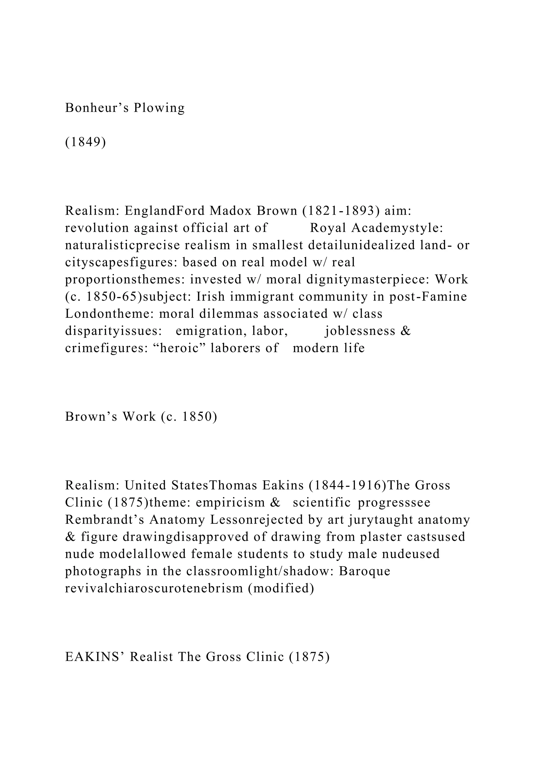 Bonheur’s Plowing
(1849)
Realism: EnglandFord Madox Brown (1821-1893) aim:
revolution against official art of Royal Academystyle:
naturalisticprecise realism in smallest detailunidealized land- or
cityscapesfigures: based on real model w/ real
proportionsthemes: invested w/ moral dignitymasterpiece: Work
(c. 1850-65)subject: Irish immigrant community in post-Famine
Londontheme: moral dilemmas associated w/ class
disparityissues: emigration, labor, joblessness &
crimefigures: “heroic” laborers of modern life
Brown’s Work (c. 1850)
Realism: United StatesThomas Eakins (1844-1916)The Gross
Clinic (1875)theme: empiricism & scientific progresssee
Rembrandt’s Anatomy Lessonrejected by art jurytaught anatomy
& figure drawingdisapproved of drawing from plaster castsused
nude modelallowed female students to study male nudeused
photographs in the classroomlight/shadow: Baroque
revivalchiaroscurotenebrism (modified)
EAKINS’ Realist The Gross Clinic (1875)
 