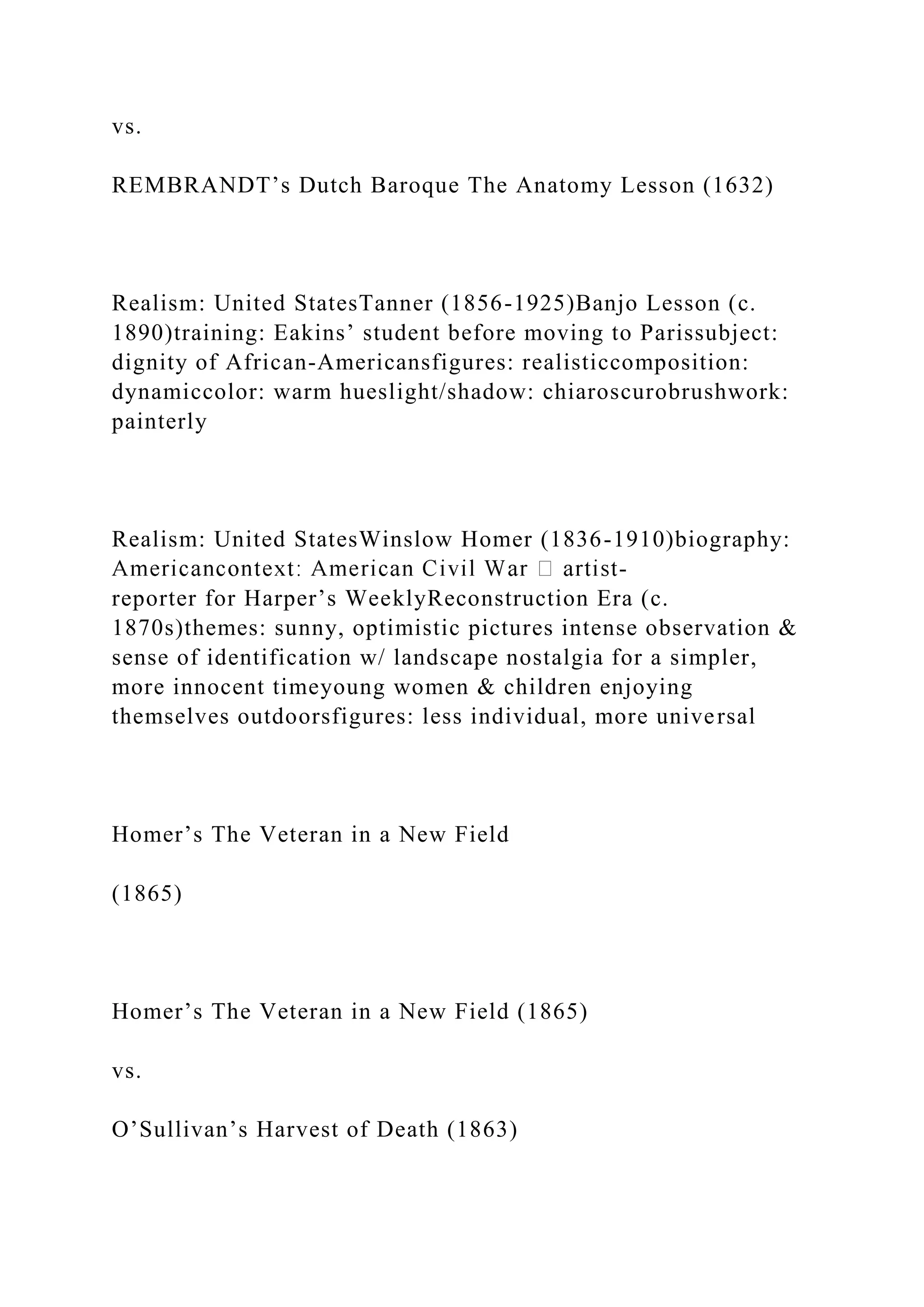 vs.
REMBRANDT’s Dutch Baroque The Anatomy Lesson (1632)
Realism: United StatesTanner (1856-1925)Banjo Lesson (c.
1890)training: Eakins’ student before moving to Parissubject:
dignity of African-Americansfigures: realisticcomposition:
dynamiccolor: warm hueslight/shadow: chiaroscurobrushwork:
painterly
Realism: United StatesWinslow Homer (1836-1910)biography:
-
reporter for Harper’s WeeklyReconstruction Era (c.
1870s)themes: sunny, optimistic pictures intense observation &
sense of identification w/ landscape nostalgia for a simpler,
more innocent timeyoung women & children enjoying
themselves outdoorsfigures: less individual, more universal
Homer’s The Veteran in a New Field
(1865)
Homer’s The Veteran in a New Field (1865)
vs.
O’Sullivan’s Harvest of Death (1863)
 