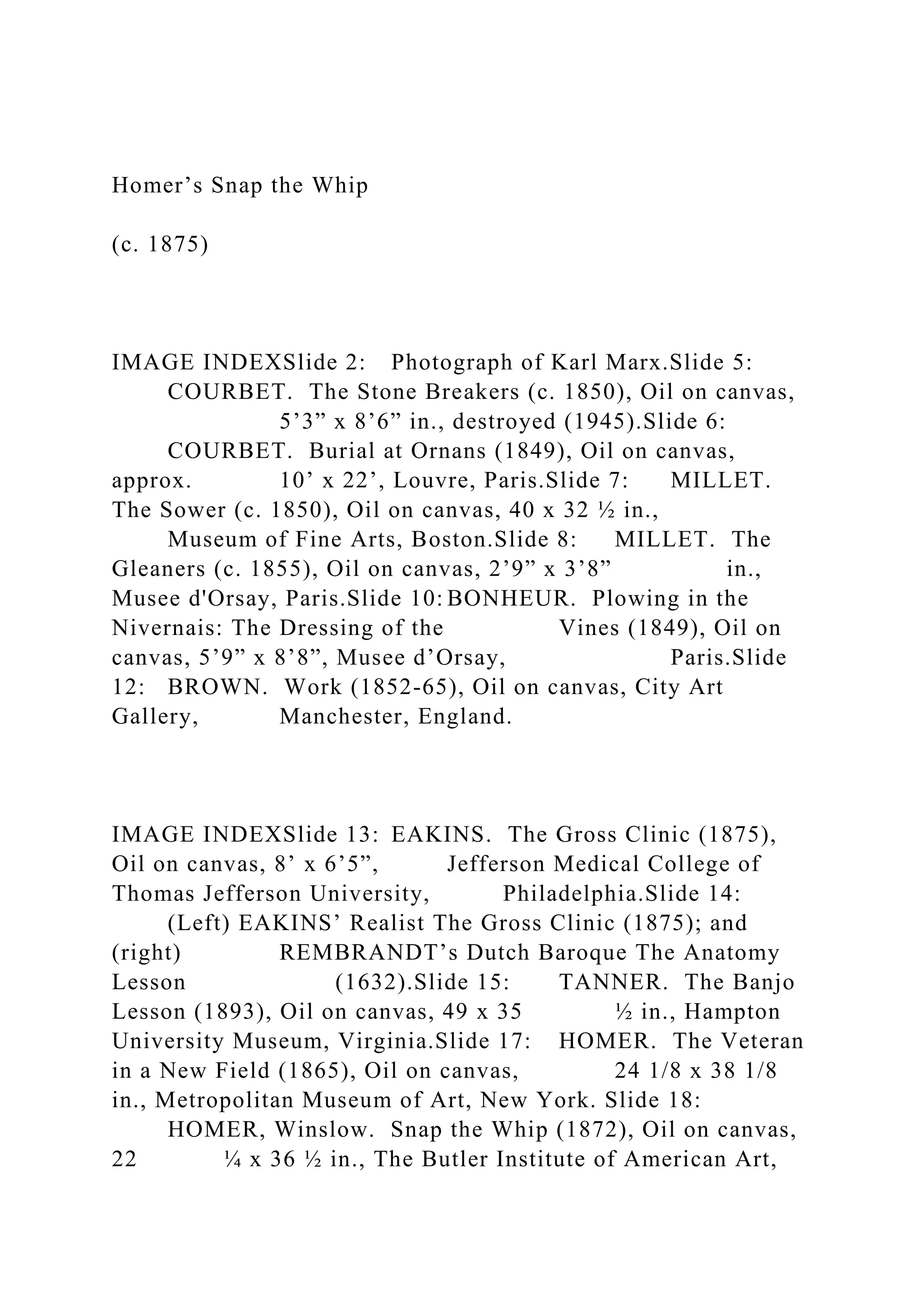 Homer’s Snap the Whip
(c. 1875)
IMAGE INDEXSlide 2: Photograph of Karl Marx.Slide 5:
COURBET. The Stone Breakers (c. 1850), Oil on canvas,
5’3” x 8’6” in., destroyed (1945).Slide 6:
COURBET. Burial at Ornans (1849), Oil on canvas,
approx. 10’ x 22’, Louvre, Paris.Slide 7: MILLET.
The Sower (c. 1850), Oil on canvas, 40 x 32 ½ in.,
Museum of Fine Arts, Boston.Slide 8: MILLET. The
Gleaners (c. 1855), Oil on canvas, 2’9” x 3’8” in.,
Musee d'Orsay, Paris.Slide 10: BONHEUR. Plowing in the
Nivernais: The Dressing of the Vines (1849), Oil on
canvas, 5’9” x 8’8”, Musee d’Orsay, Paris.Slide
12: BROWN. Work (1852-65), Oil on canvas, City Art
Gallery, Manchester, England.
IMAGE INDEXSlide 13: EAKINS. The Gross Clinic (1875),
Oil on canvas, 8’ x 6’5”, Jefferson Medical College of
Thomas Jefferson University, Philadelphia.Slide 14:
(Left) EAKINS’ Realist The Gross Clinic (1875); and
(right) REMBRANDT’s Dutch Baroque The Anatomy
Lesson (1632).Slide 15: TANNER. The Banjo
Lesson (1893), Oil on canvas, 49 x 35 ½ in., Hampton
University Museum, Virginia.Slide 17: HOMER. The Veteran
in a New Field (1865), Oil on canvas, 24 1/8 x 38 1/8
in., Metropolitan Museum of Art, New York. Slide 18:
HOMER, Winslow. Snap the Whip (1872), Oil on canvas,
22 ¼ x 36 ½ in., The Butler Institute of American Art,
 