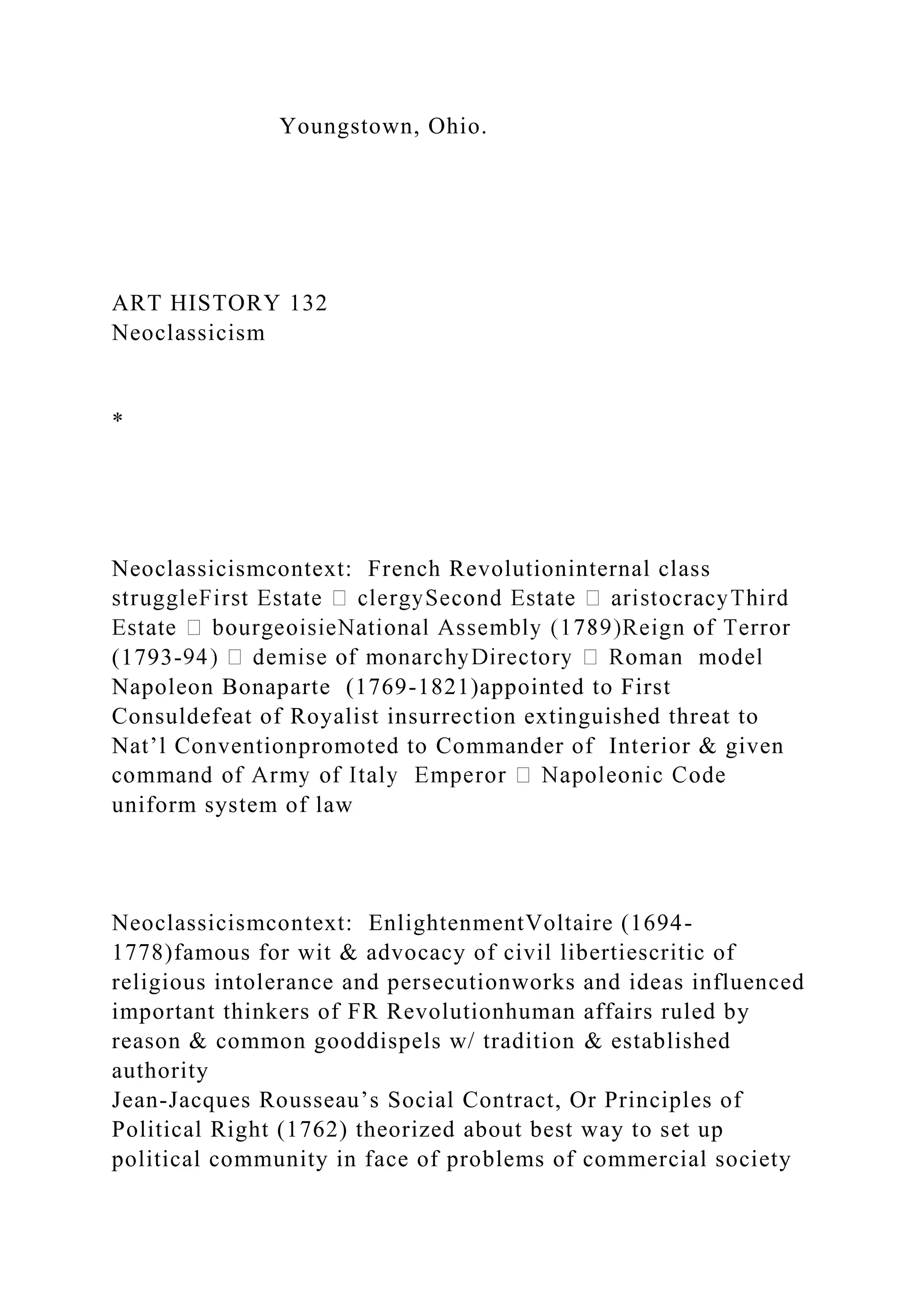 Youngstown, Ohio.
ART HISTORY 132
Neoclassicism
*
Neoclassicismcontext: French Revolutioninternal class
(1793-
Napoleon Bonaparte (1769-1821)appointed to First
Consuldefeat of Royalist insurrection extinguished threat to
Nat’l Conventionpromoted to Commander of Interior & given
uniform system of law
Neoclassicismcontext: EnlightenmentVoltaire (1694-
1778)famous for wit & advocacy of civil libertiescritic of
religious intolerance and persecutionworks and ideas influenced
important thinkers of FR Revolutionhuman affairs ruled by
reason & common gooddispels w/ tradition & established
authority
Jean-Jacques Rousseau’s Social Contract, Or Principles of
Political Right (1762) theorized about best way to set up
political community in face of problems of commercial society
 