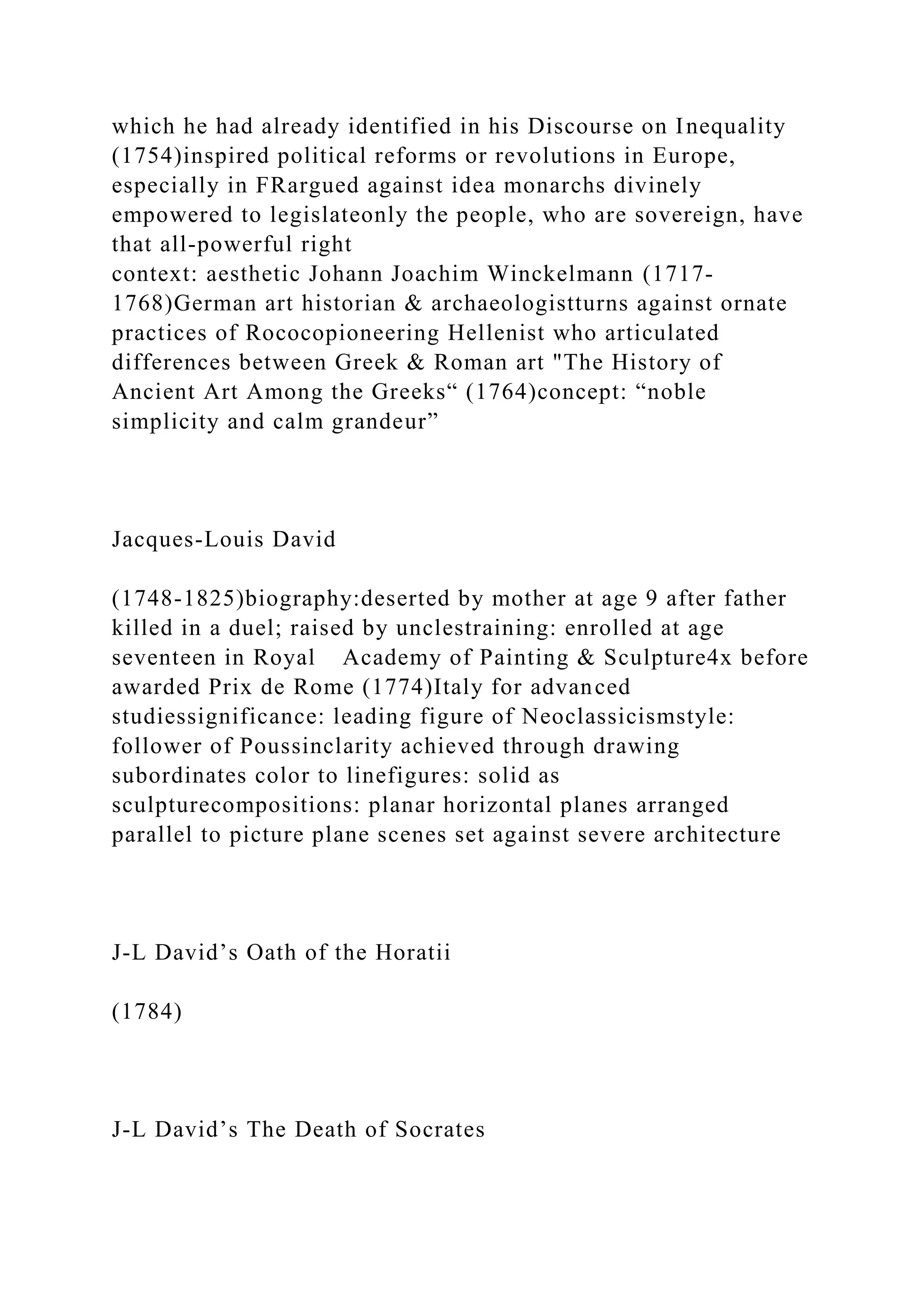 which he had already identified in his Discourse on Inequality
(1754)inspired political reforms or revolutions in Europe,
especially in FRargued against idea monarchs divinely
empowered to legislateonly the people, who are sovereign, have
that all-powerful right
context: aesthetic Johann Joachim Winckelmann (1717-
1768)German art historian & archaeologistturns against ornate
practices of Rococopioneering Hellenist who articulated
differences between Greek & Roman art "The History of
Ancient Art Among the Greeks“ (1764)concept: “noble
simplicity and calm grandeur”
Jacques-Louis David
(1748-1825)biography:deserted by mother at age 9 after father
killed in a duel; raised by unclestraining: enrolled at age
seventeen in Royal Academy of Painting & Sculpture4x before
awarded Prix de Rome (1774)Italy for advanced
studiessignificance: leading figure of Neoclassicismstyle:
follower of Poussinclarity achieved through drawing
subordinates color to linefigures: solid as
sculpturecompositions: planar horizontal planes arranged
parallel to picture plane scenes set against severe architecture
J-L David’s Oath of the Horatii
(1784)
J-L David’s The Death of Socrates
 