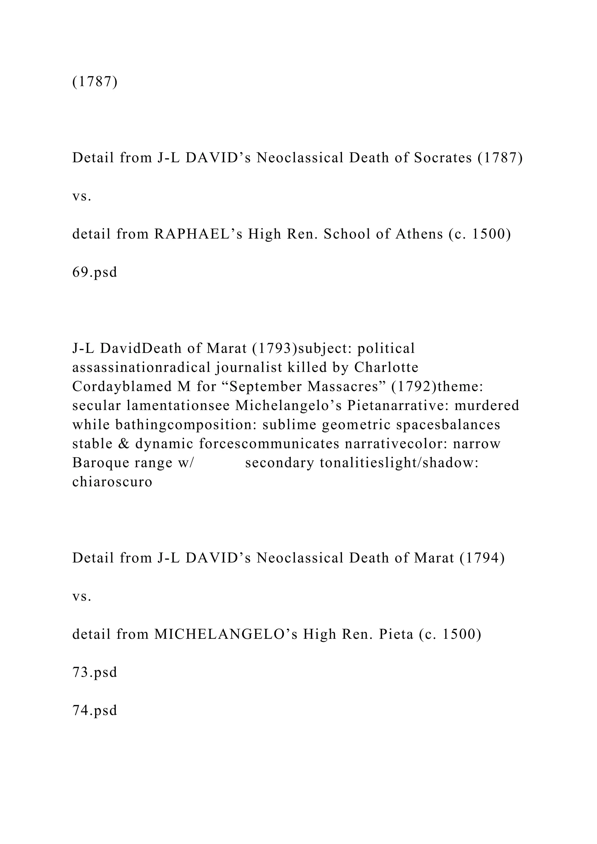 (1787)
Detail from J-L DAVID’s Neoclassical Death of Socrates (1787)
vs.
detail from RAPHAEL’s High Ren. School of Athens (c. 1500)
69.psd
J-L DavidDeath of Marat (1793)subject: political
assassinationradical journalist killed by Charlotte
Cordayblamed M for “September Massacres” (1792)theme:
secular lamentationsee Michelangelo’s Pietanarrative: murdered
while bathingcomposition: sublime geometric spacesbalances
stable & dynamic forcescommunicates narrativecolor: narrow
Baroque range w/ secondary tonalitieslight/shadow:
chiaroscuro
Detail from J-L DAVID’s Neoclassical Death of Marat (1794)
vs.
detail from MICHELANGELO’s High Ren. Pieta (c. 1500)
73.psd
74.psd
 