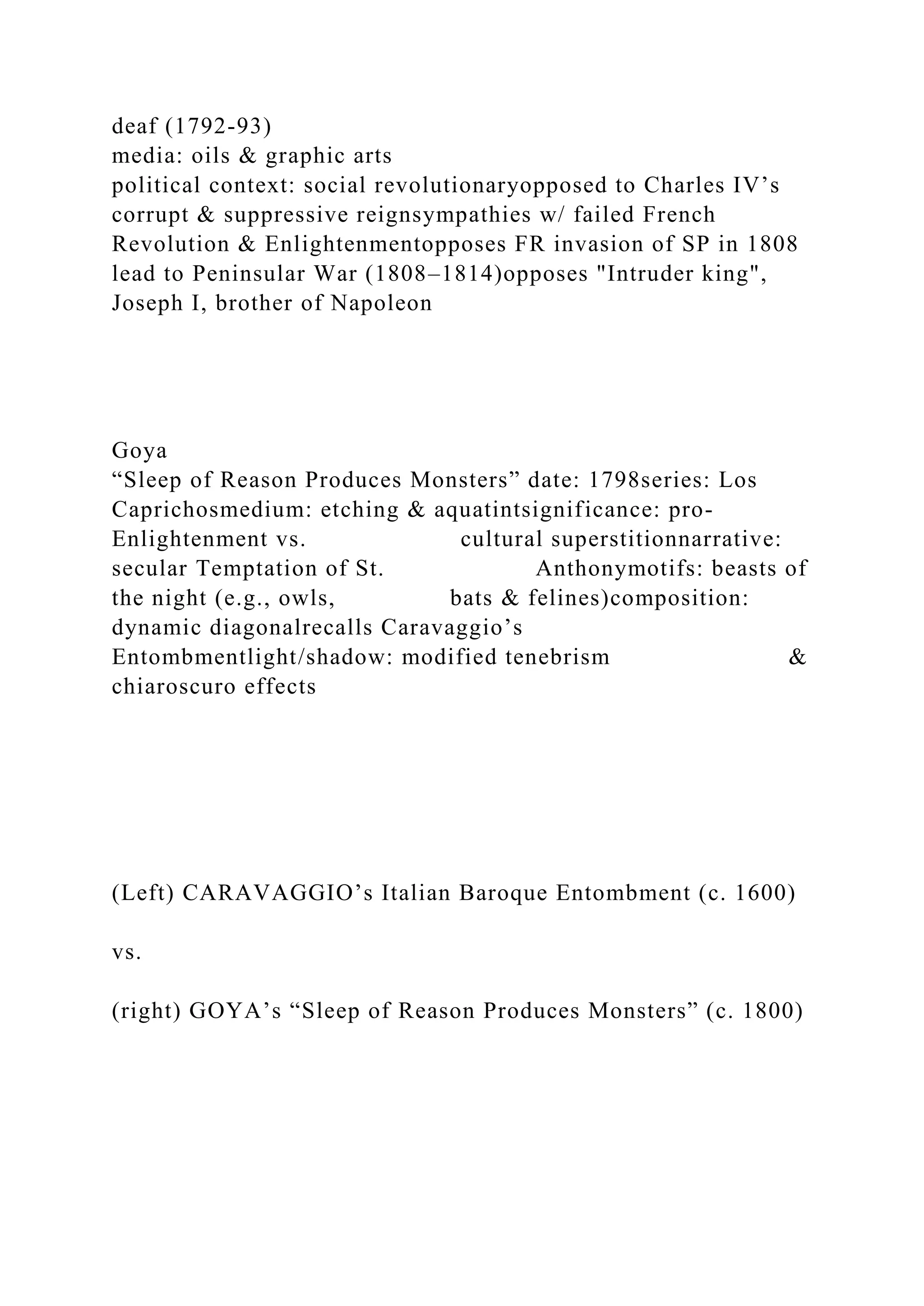 deaf (1792-93)
media: oils & graphic arts
political context: social revolutionaryopposed to Charles IV’s
corrupt & suppressive reignsympathies w/ failed French
Revolution & Enlightenmentopposes FR invasion of SP in 1808
lead to Peninsular War (1808–1814)opposes "Intruder king",
Joseph I, brother of Napoleon
Goya
“Sleep of Reason Produces Monsters” date: 1798series: Los
Caprichosmedium: etching & aquatintsignificance: pro-
Enlightenment vs. cultural superstitionnarrative:
secular Temptation of St. Anthonymotifs: beasts of
the night (e.g., owls, bats & felines)composition:
dynamic diagonalrecalls Caravaggio’s
Entombmentlight/shadow: modified tenebrism &
chiaroscuro effects
(Left) CARAVAGGIO’s Italian Baroque Entombment (c. 1600)
vs.
(right) GOYA’s “Sleep of Reason Produces Monsters” (c. 1800)
 