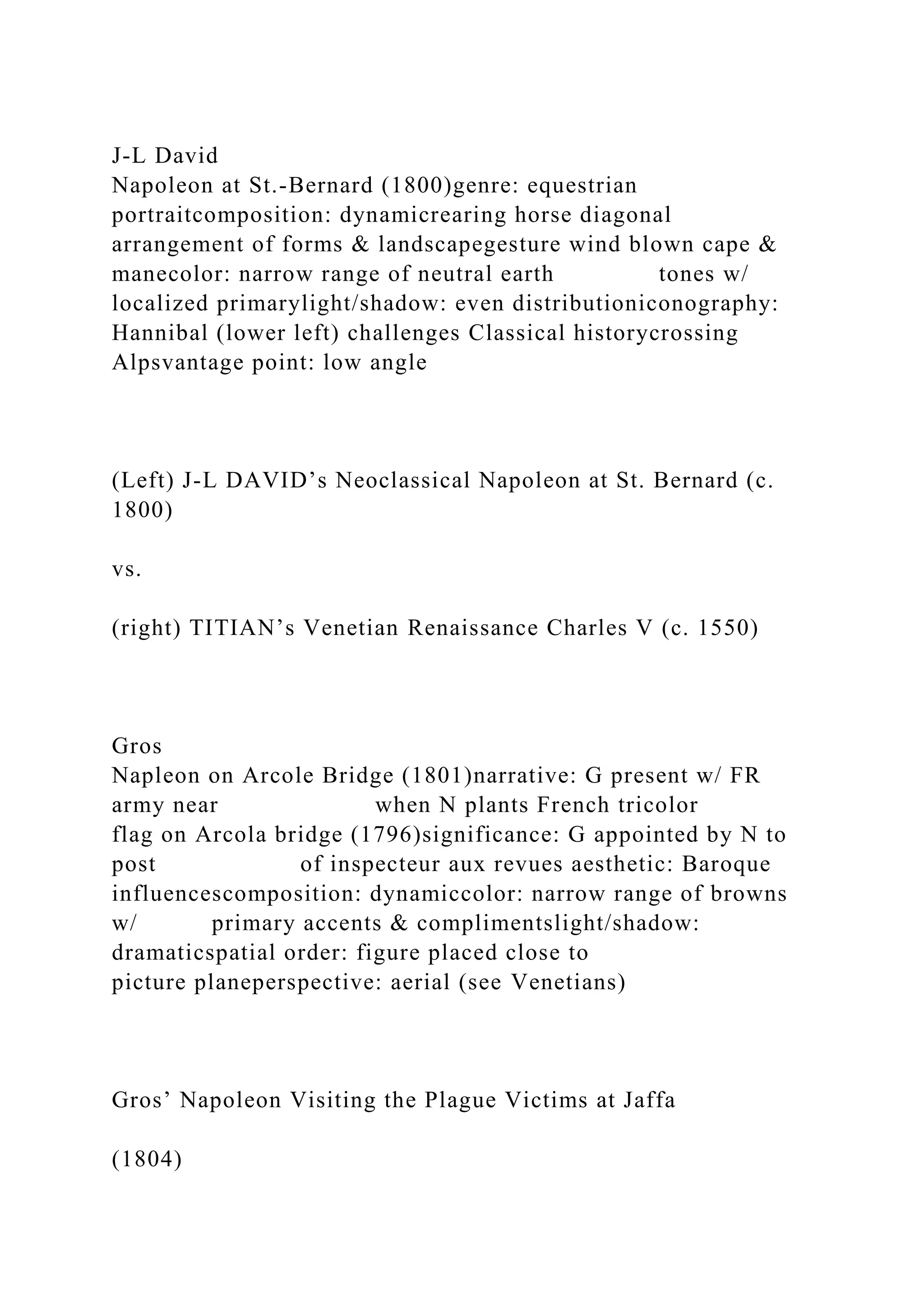 J-L David
Napoleon at St.-Bernard (1800)genre: equestrian
portraitcomposition: dynamicrearing horse diagonal
arrangement of forms & landscapegesture wind blown cape &
manecolor: narrow range of neutral earth tones w/
localized primarylight/shadow: even distributioniconography:
Hannibal (lower left) challenges Classical historycrossing
Alpsvantage point: low angle
(Left) J-L DAVID’s Neoclassical Napoleon at St. Bernard (c.
1800)
vs.
(right) TITIAN’s Venetian Renaissance Charles V (c. 1550)
Gros
Napleon on Arcole Bridge (1801)narrative: G present w/ FR
army near when N plants French tricolor
flag on Arcola bridge (1796)significance: G appointed by N to
post of inspecteur aux revues aesthetic: Baroque
influencescomposition: dynamiccolor: narrow range of browns
w/ primary accents & complimentslight/shadow:
dramaticspatial order: figure placed close to
picture planeperspective: aerial (see Venetians)
Gros’ Napoleon Visiting the Plague Victims at Jaffa
(1804)
 