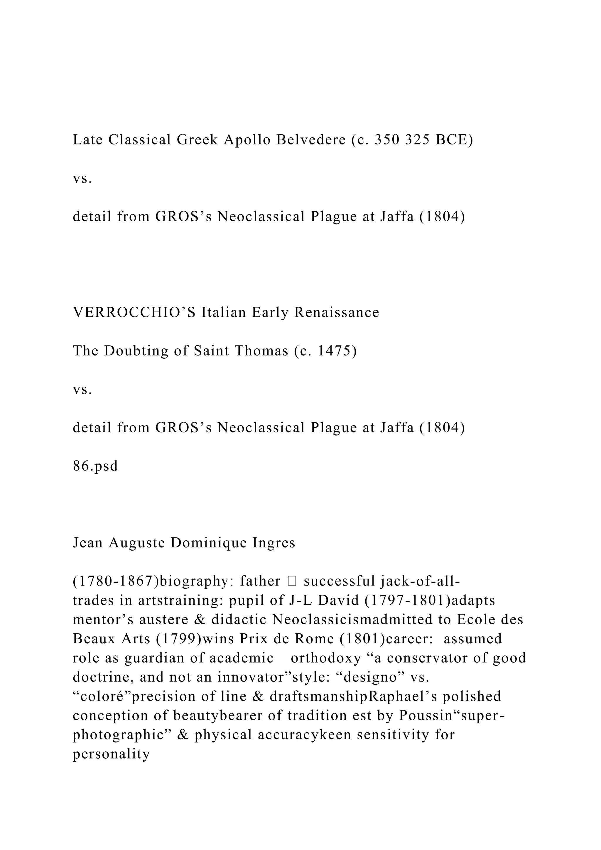 Late Classical Greek Apollo Belvedere (c. 350 325 BCE)
vs.
detail from GROS’s Neoclassical Plague at Jaffa (1804)
VERROCCHIO’S Italian Early Renaissance
The Doubting of Saint Thomas (c. 1475)
vs.
detail from GROS’s Neoclassical Plague at Jaffa (1804)
86.psd
Jean Auguste Dominique Ingres
(1780- -of-all-
trades in artstraining: pupil of J-L David (1797-1801)adapts
mentor’s austere & didactic Neoclassicismadmitted to Ecole des
Beaux Arts (1799)wins Prix de Rome (1801)career: assumed
role as guardian of academic orthodoxy “a conservator of good
doctrine, and not an innovator”style: “designo” vs.
“coloré”precision of line & draftsmanshipRaphael’s polished
conception of beautybearer of tradition est by Poussin“super-
photographic” & physical accuracykeen sensitivity for
personality
 