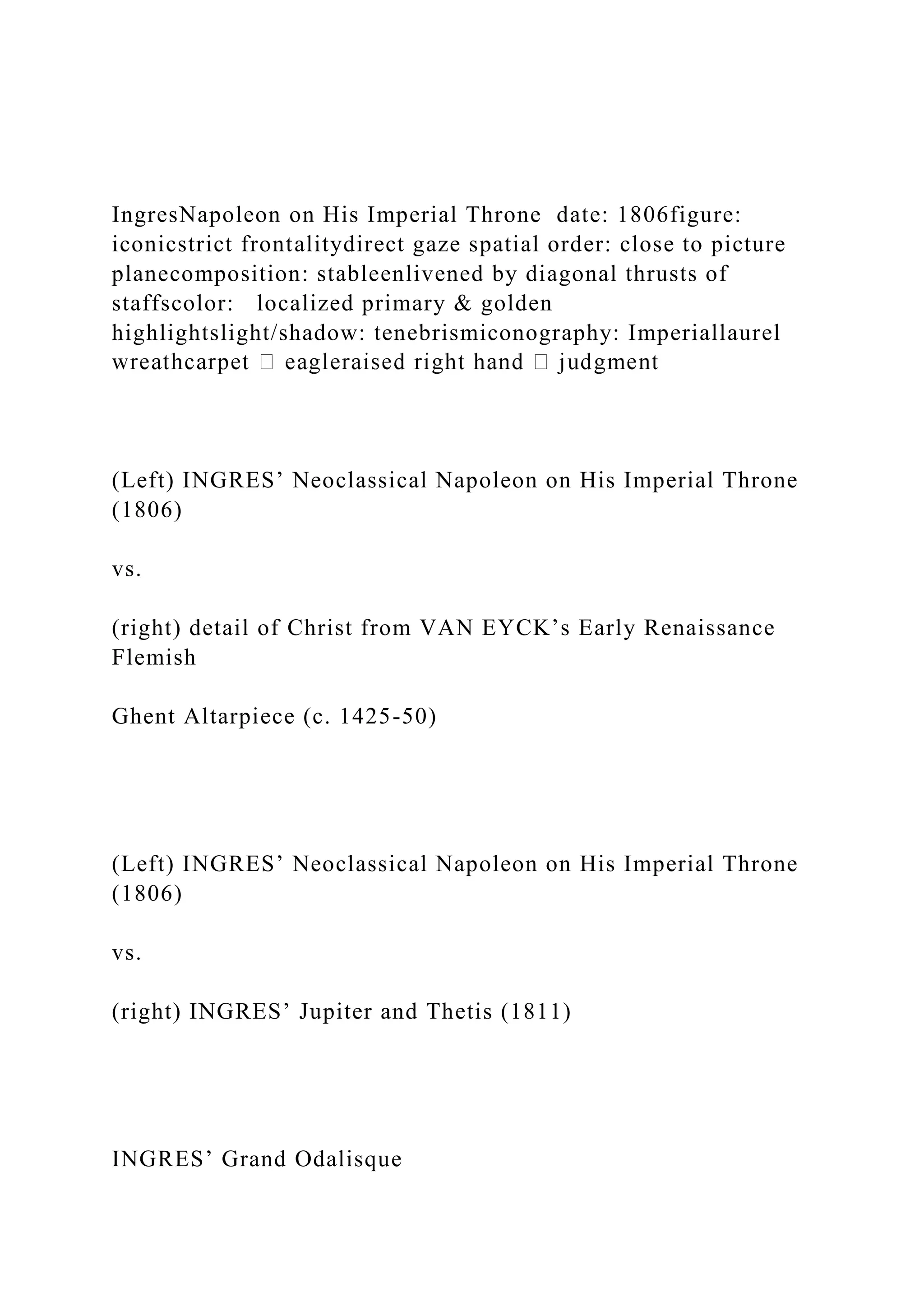 IngresNapoleon on His Imperial Throne date: 1806figure:
iconicstrict frontalitydirect gaze spatial order: close to picture
planecomposition: stableenlivened by diagonal thrusts of
staffscolor: localized primary & golden
highlightslight/shadow: tenebrismiconography: Imperiallaurel
(Left) INGRES’ Neoclassical Napoleon on His Imperial Throne
(1806)
vs.
(right) detail of Christ from VAN EYCK’s Early Renaissance
Flemish
Ghent Altarpiece (c. 1425-50)
(Left) INGRES’ Neoclassical Napoleon on His Imperial Throne
(1806)
vs.
(right) INGRES’ Jupiter and Thetis (1811)
INGRES’ Grand Odalisque
 