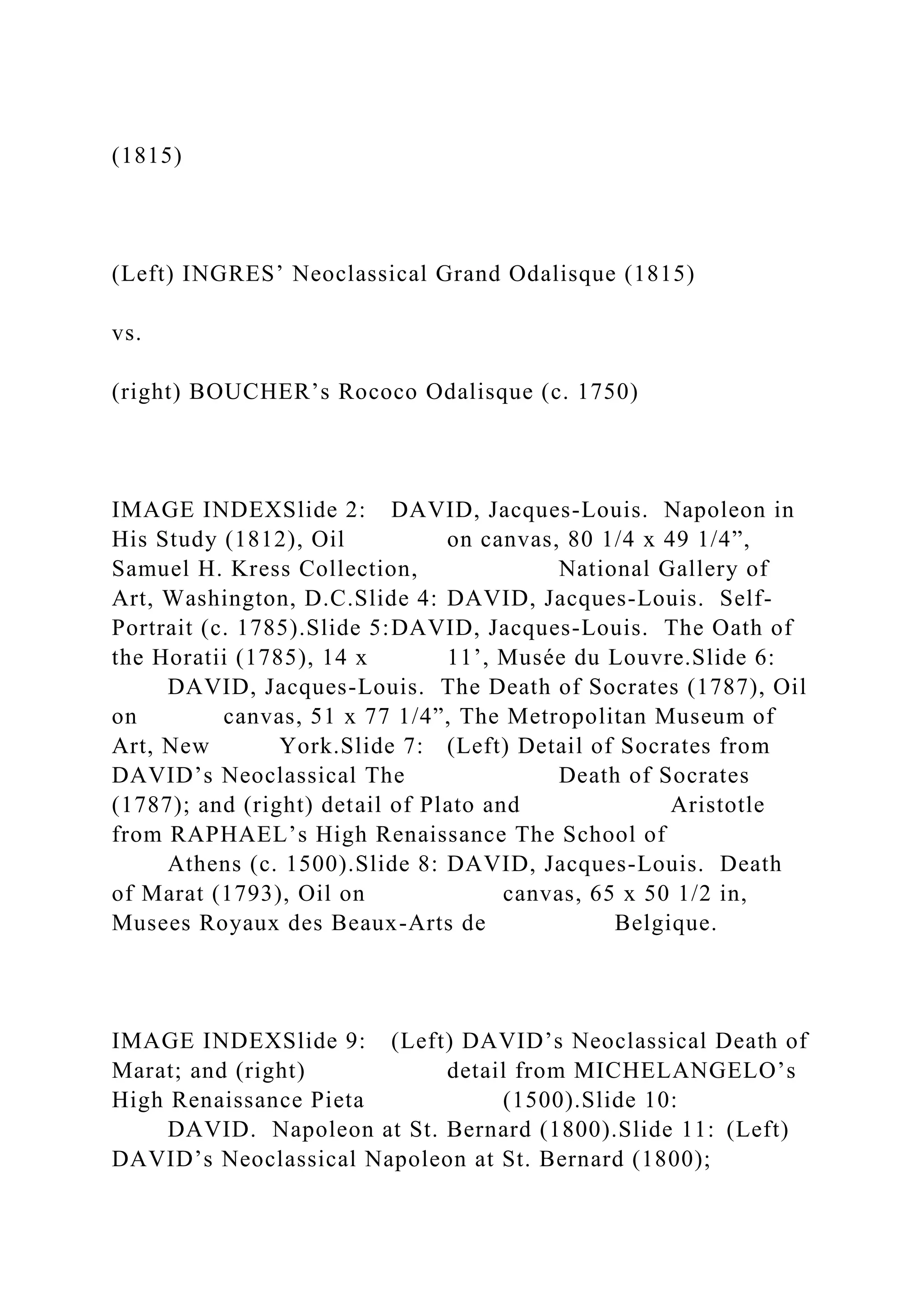 (1815)
(Left) INGRES’ Neoclassical Grand Odalisque (1815)
vs.
(right) BOUCHER’s Rococo Odalisque (c. 1750)
IMAGE INDEXSlide 2: DAVID, Jacques-Louis. Napoleon in
His Study (1812), Oil on canvas, 80 1/4 x 49 1/4”,
Samuel H. Kress Collection, National Gallery of
Art, Washington, D.C.Slide 4: DAVID, Jacques-Louis. Self-
Portrait (c. 1785).Slide 5:DAVID, Jacques-Louis. The Oath of
the Horatii (1785), 14 x 11’, Musée du Louvre.Slide 6:
DAVID, Jacques-Louis. The Death of Socrates (1787), Oil
on canvas, 51 x 77 1/4”, The Metropolitan Museum of
Art, New York.Slide 7: (Left) Detail of Socrates from
DAVID’s Neoclassical The Death of Socrates
(1787); and (right) detail of Plato and Aristotle
from RAPHAEL’s High Renaissance The School of
Athens (c. 1500).Slide 8: DAVID, Jacques-Louis. Death
of Marat (1793), Oil on canvas, 65 x 50 1/2 in,
Musees Royaux des Beaux-Arts de Belgique.
IMAGE INDEXSlide 9: (Left) DAVID’s Neoclassical Death of
Marat; and (right) detail from MICHELANGELO’s
High Renaissance Pieta (1500).Slide 10:
DAVID. Napoleon at St. Bernard (1800).Slide 11: (Left)
DAVID’s Neoclassical Napoleon at St. Bernard (1800);
 