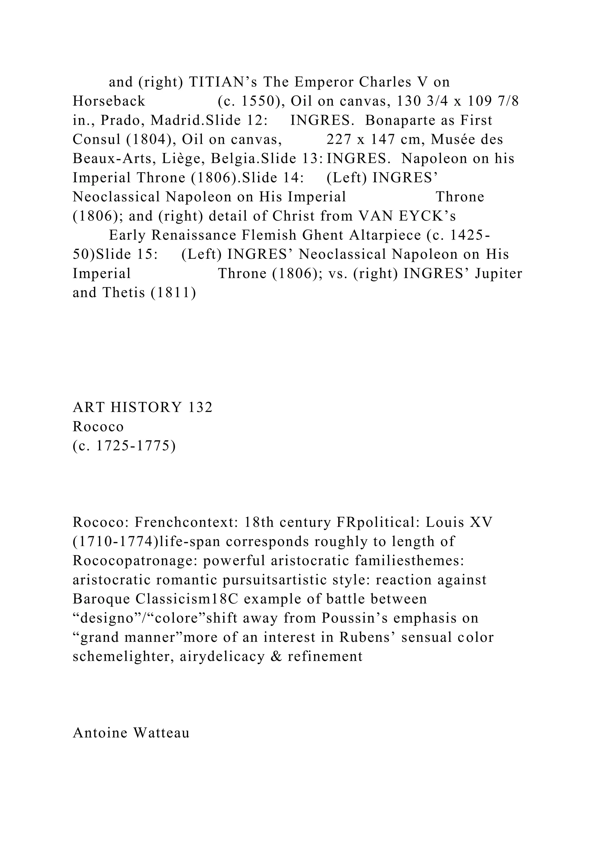 and (right) TITIAN’s The Emperor Charles V on
Horseback (c. 1550), Oil on canvas, 130 3/4 x 109 7/8
in., Prado, Madrid.Slide 12: INGRES. Bonaparte as First
Consul (1804), Oil on canvas, 227 x 147 cm, Musée des
Beaux-Arts, Liège, Belgia.Slide 13: INGRES. Napoleon on his
Imperial Throne (1806).Slide 14: (Left) INGRES’
Neoclassical Napoleon on His Imperial Throne
(1806); and (right) detail of Christ from VAN EYCK’s
Early Renaissance Flemish Ghent Altarpiece (c. 1425-
50)Slide 15: (Left) INGRES’ Neoclassical Napoleon on His
Imperial Throne (1806); vs. (right) INGRES’ Jupiter
and Thetis (1811)
ART HISTORY 132
Rococo
(c. 1725-1775)
Rococo: Frenchcontext: 18th century FRpolitical: Louis XV
(1710-1774)life-span corresponds roughly to length of
Rococopatronage: powerful aristocratic familiesthemes:
aristocratic romantic pursuitsartistic style: reaction against
Baroque Classicism18C example of battle between
“designo”/“colore”shift away from Poussin’s emphasis on
“grand manner”more of an interest in Rubens’ sensual color
schemelighter, airydelicacy & refinement
Antoine Watteau
 
