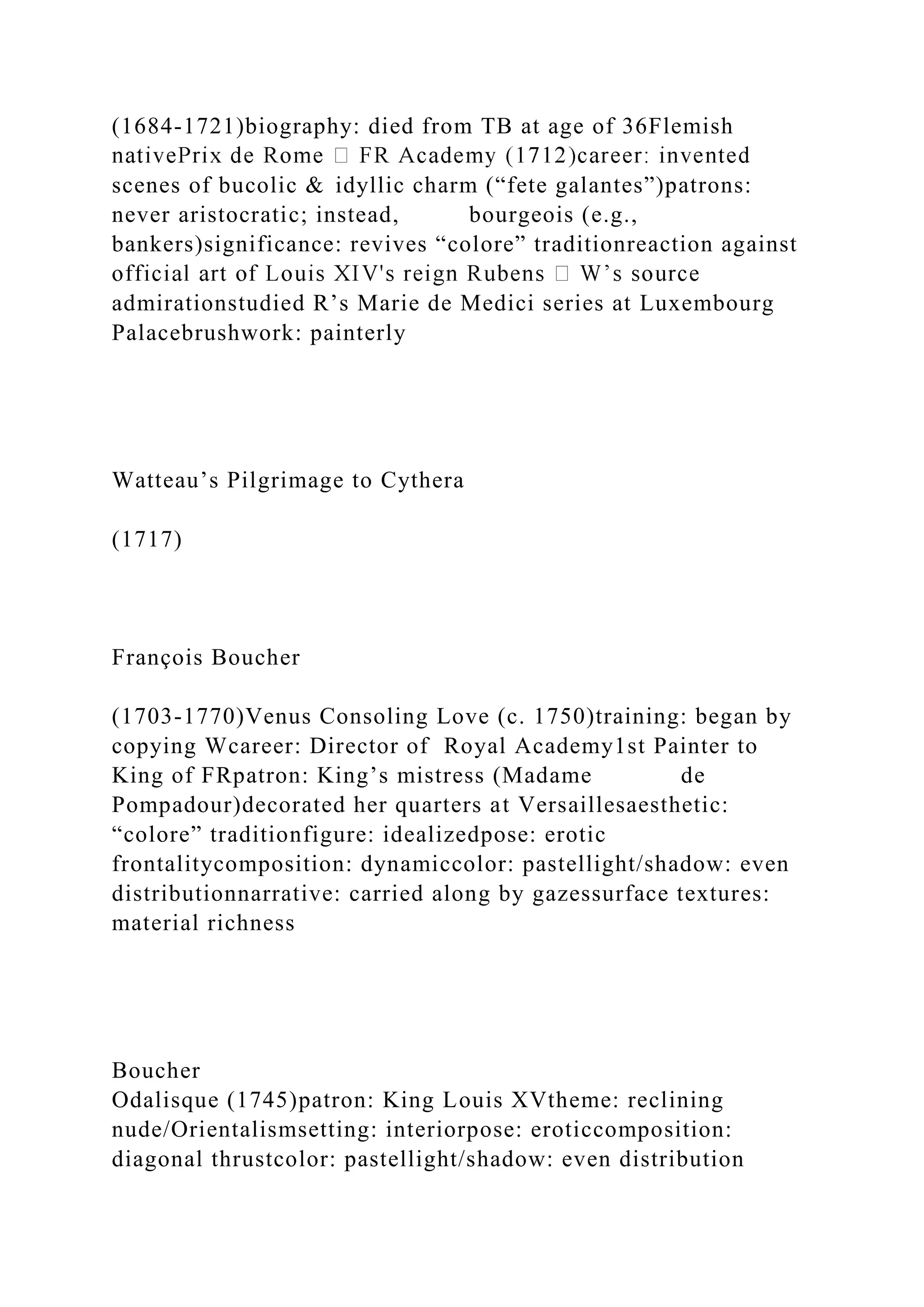 (1684-1721)biography: died from TB at age of 36Flemish
scenes of bucolic & idyllic charm (“fete galantes”)patrons:
never aristocratic; instead, bourgeois (e.g.,
bankers)significance: revives “colore” traditionreaction against
admirationstudied R’s Marie de Medici series at Luxembourg
Palacebrushwork: painterly
Watteau’s Pilgrimage to Cythera
(1717)
François Boucher
(1703-1770)Venus Consoling Love (c. 1750)training: began by
copying Wcareer: Director of Royal Academy1st Painter to
King of FRpatron: King’s mistress (Madame de
Pompadour)decorated her quarters at Versaillesaesthetic:
“colore” traditionfigure: idealizedpose: erotic
frontalitycomposition: dynamiccolor: pastellight/shadow: even
distributionnarrative: carried along by gazessurface textures:
material richness
Boucher
Odalisque (1745)patron: King Louis XVtheme: reclining
nude/Orientalismsetting: interiorpose: eroticcomposition:
diagonal thrustcolor: pastellight/shadow: even distribution
 