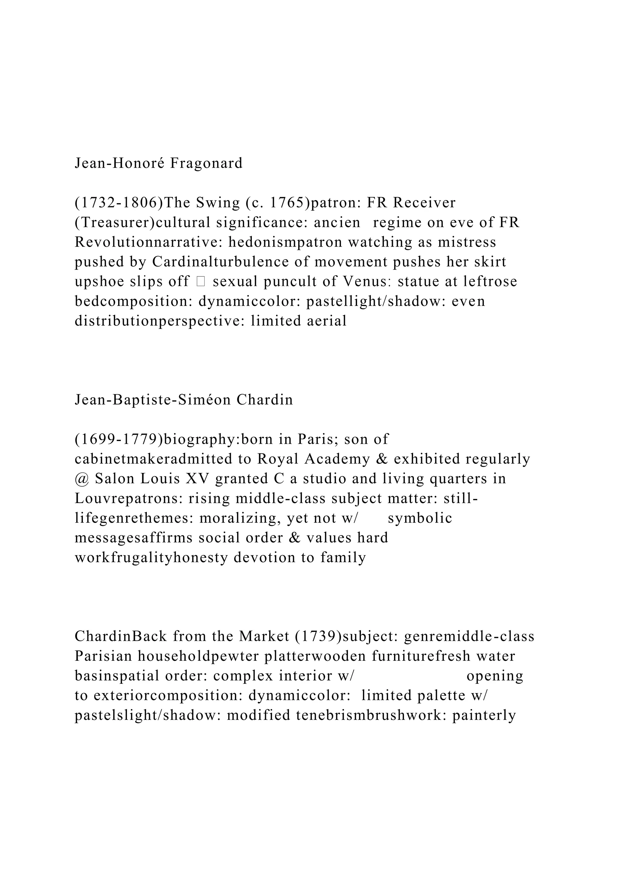 Jean-Honoré Fragonard
(1732-1806)The Swing (c. 1765)patron: FR Receiver
(Treasurer)cultural significance: ancien regime on eve of FR
Revolutionnarrative: hedonismpatron watching as mistress
pushed by Cardinalturbulence of movement pushes her skirt
bedcomposition: dynamiccolor: pastellight/shadow: even
distributionperspective: limited aerial
Jean-Baptiste-Siméon Chardin
(1699-1779)biography:born in Paris; son of
cabinetmakeradmitted to Royal Academy & exhibited regularly
@ Salon Louis XV granted C a studio and living quarters in
Louvrepatrons: rising middle-class subject matter: still-
lifegenrethemes: moralizing, yet not w/ symbolic
messagesaffirms social order & values hard
workfrugalityhonesty devotion to family
ChardinBack from the Market (1739)subject: genremiddle-class
Parisian householdpewter platterwooden furniturefresh water
basinspatial order: complex interior w/ opening
to exteriorcomposition: dynamiccolor: limited palette w/
pastelslight/shadow: modified tenebrismbrushwork: painterly
 