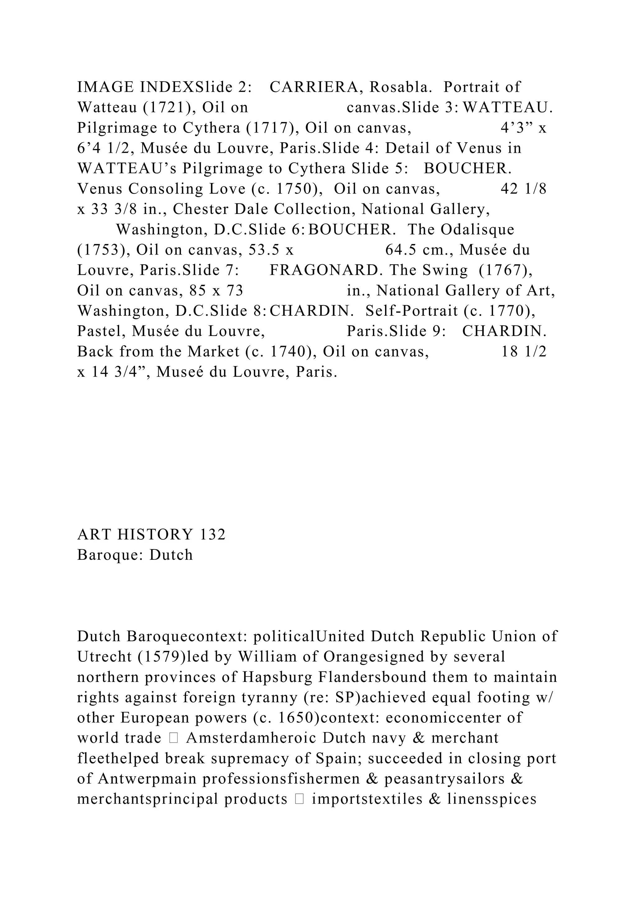 IMAGE INDEXSlide 2: CARRIERA, Rosabla. Portrait of
Watteau (1721), Oil on canvas.Slide 3: WATTEAU.
Pilgrimage to Cythera (1717), Oil on canvas, 4’3” x
6’4 1/2, Musée du Louvre, Paris.Slide 4: Detail of Venus in
WATTEAU’s Pilgrimage to Cythera Slide 5: BOUCHER.
Venus Consoling Love (c. 1750), Oil on canvas, 42 1/8
x 33 3/8 in., Chester Dale Collection, National Gallery,
Washington, D.C.Slide 6: BOUCHER. The Odalisque
(1753), Oil on canvas, 53.5 x 64.5 cm., Musée du
Louvre, Paris.Slide 7: FRAGONARD. The Swing (1767),
Oil on canvas, 85 x 73 in., National Gallery of Art,
Washington, D.C.Slide 8: CHARDIN. Self-Portrait (c. 1770),
Pastel, Musée du Louvre, Paris.Slide 9: CHARDIN.
Back from the Market (c. 1740), Oil on canvas, 18 1/2
x 14 3/4”, Museé du Louvre, Paris.
ART HISTORY 132
Baroque: Dutch
Dutch Baroquecontext: politicalUnited Dutch Republic Union of
Utrecht (1579)led by William of Orangesigned by several
northern provinces of Hapsburg Flandersbound them to maintain
rights against foreign tyranny (re: SP)achieved equal footing w/
other European powers (c. 1650)context: economiccenter of
fleethelped break supremacy of Spain; succeeded in closing port
of Antwerpmain professionsfishermen & peasantrysailors &
 