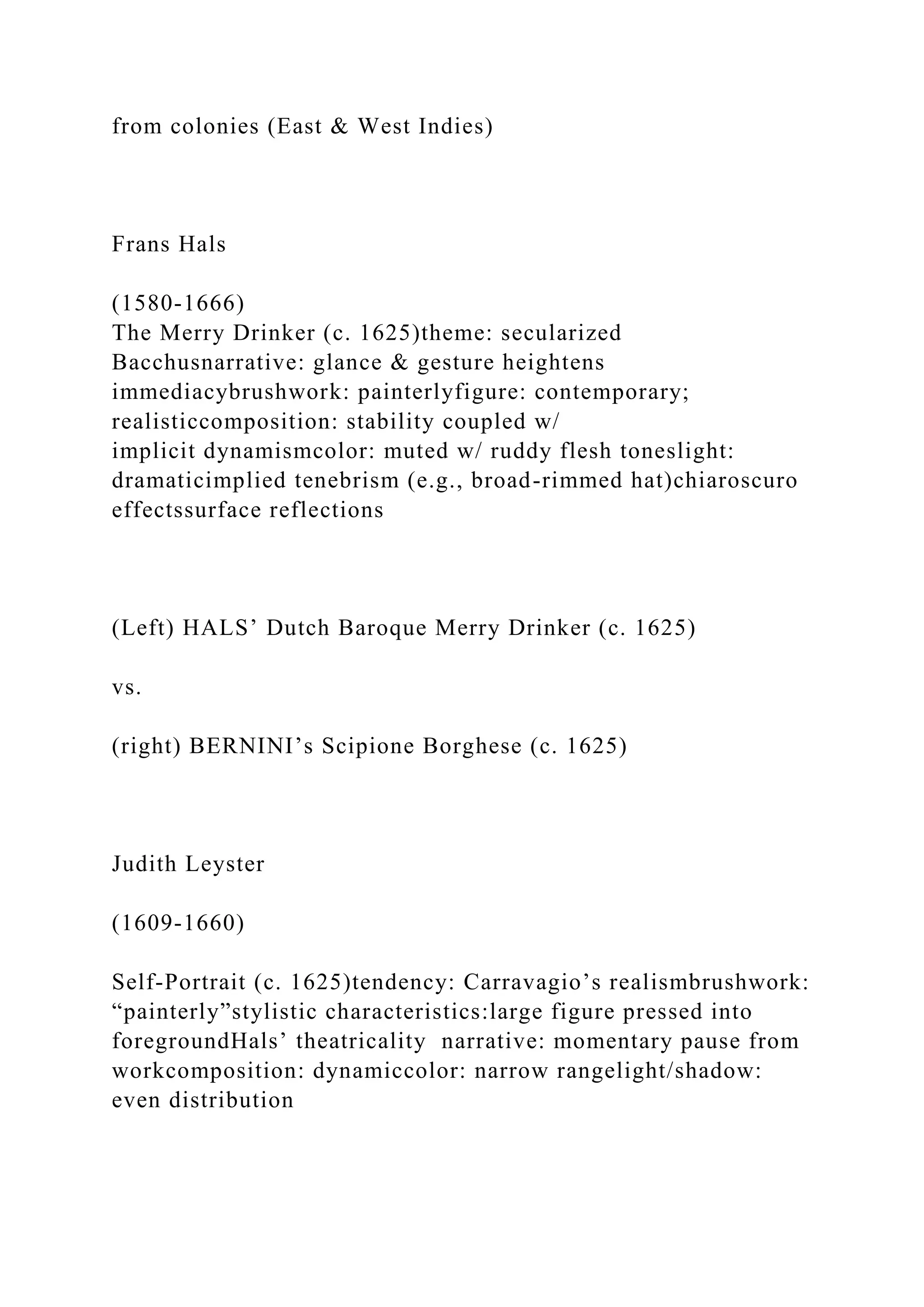 from colonies (East & West Indies)
Frans Hals
(1580-1666)
The Merry Drinker (c. 1625)theme: secularized
Bacchusnarrative: glance & gesture heightens
immediacybrushwork: painterlyfigure: contemporary;
realisticcomposition: stability coupled w/
implicit dynamismcolor: muted w/ ruddy flesh toneslight:
dramaticimplied tenebrism (e.g., broad-rimmed hat)chiaroscuro
effectssurface reflections
(Left) HALS’ Dutch Baroque Merry Drinker (c. 1625)
vs.
(right) BERNINI’s Scipione Borghese (c. 1625)
Judith Leyster
(1609-1660)
Self-Portrait (c. 1625)tendency: Carravagio’s realismbrushwork:
“painterly”stylistic characteristics:large figure pressed into
foregroundHals’ theatricality narrative: momentary pause from
workcomposition: dynamiccolor: narrow rangelight/shadow:
even distribution
 