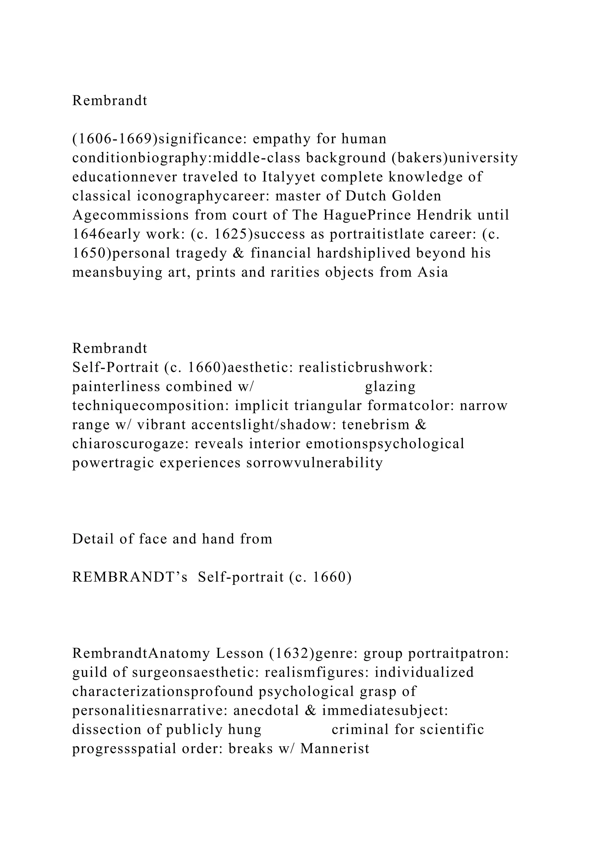 Rembrandt
(1606-1669)significance: empathy for human
conditionbiography:middle-class background (bakers)university
educationnever traveled to Italyyet complete knowledge of
classical iconographycareer: master of Dutch Golden
Agecommissions from court of The HaguePrince Hendrik until
1646early work: (c. 1625)success as portraitistlate career: (c.
1650)personal tragedy & financial hardshiplived beyond his
meansbuying art, prints and rarities objects from Asia
Rembrandt
Self-Portrait (c. 1660)aesthetic: realisticbrushwork:
painterliness combined w/ glazing
techniquecomposition: implicit triangular formatcolor: narrow
range w/ vibrant accentslight/shadow: tenebrism &
chiaroscurogaze: reveals interior emotionspsychological
powertragic experiences sorrowvulnerability
Detail of face and hand from
REMBRANDT’s Self-portrait (c. 1660)
RembrandtAnatomy Lesson (1632)genre: group portraitpatron:
guild of surgeonsaesthetic: realismfigures: individualized
characterizationsprofound psychological grasp of
personalitiesnarrative: anecdotal & immediatesubject:
dissection of publicly hung criminal for scientific
progressspatial order: breaks w/ Mannerist
 