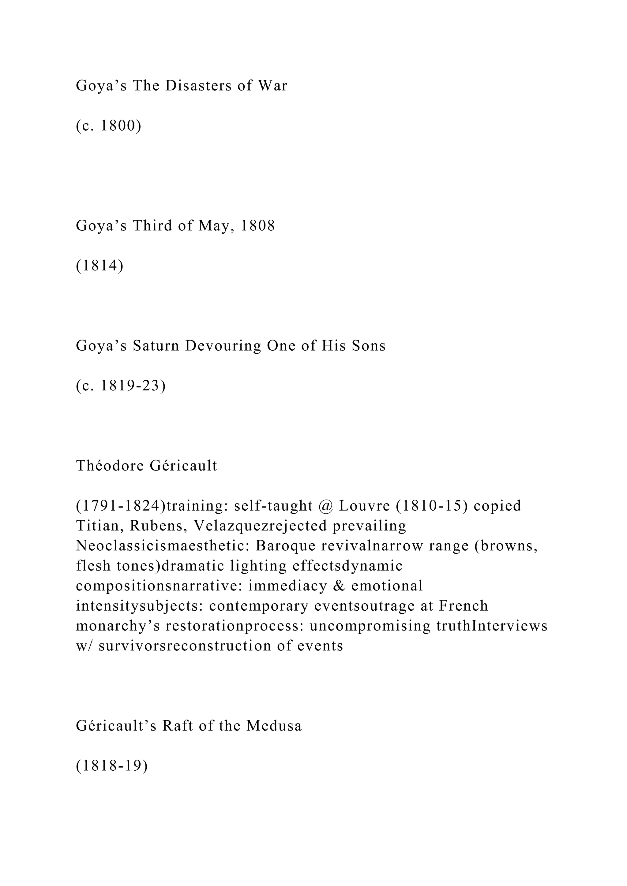 Goya’s The Disasters of War
(c. 1800)
Goya’s Third of May, 1808
(1814)
Goya’s Saturn Devouring One of His Sons
(c. 1819-23)
Théodore Géricault
(1791-1824)training: self-taught @ Louvre (1810-15) copied
Titian, Rubens, Velazquezrejected prevailing
Neoclassicismaesthetic: Baroque revivalnarrow range (browns,
flesh tones)dramatic lighting effectsdynamic
compositionsnarrative: immediacy & emotional
intensitysubjects: contemporary eventsoutrage at French
monarchy’s restorationprocess: uncompromising truthInterviews
w/ survivorsreconstruction of events
Géricault’s Raft of the Medusa
(1818-19)
 