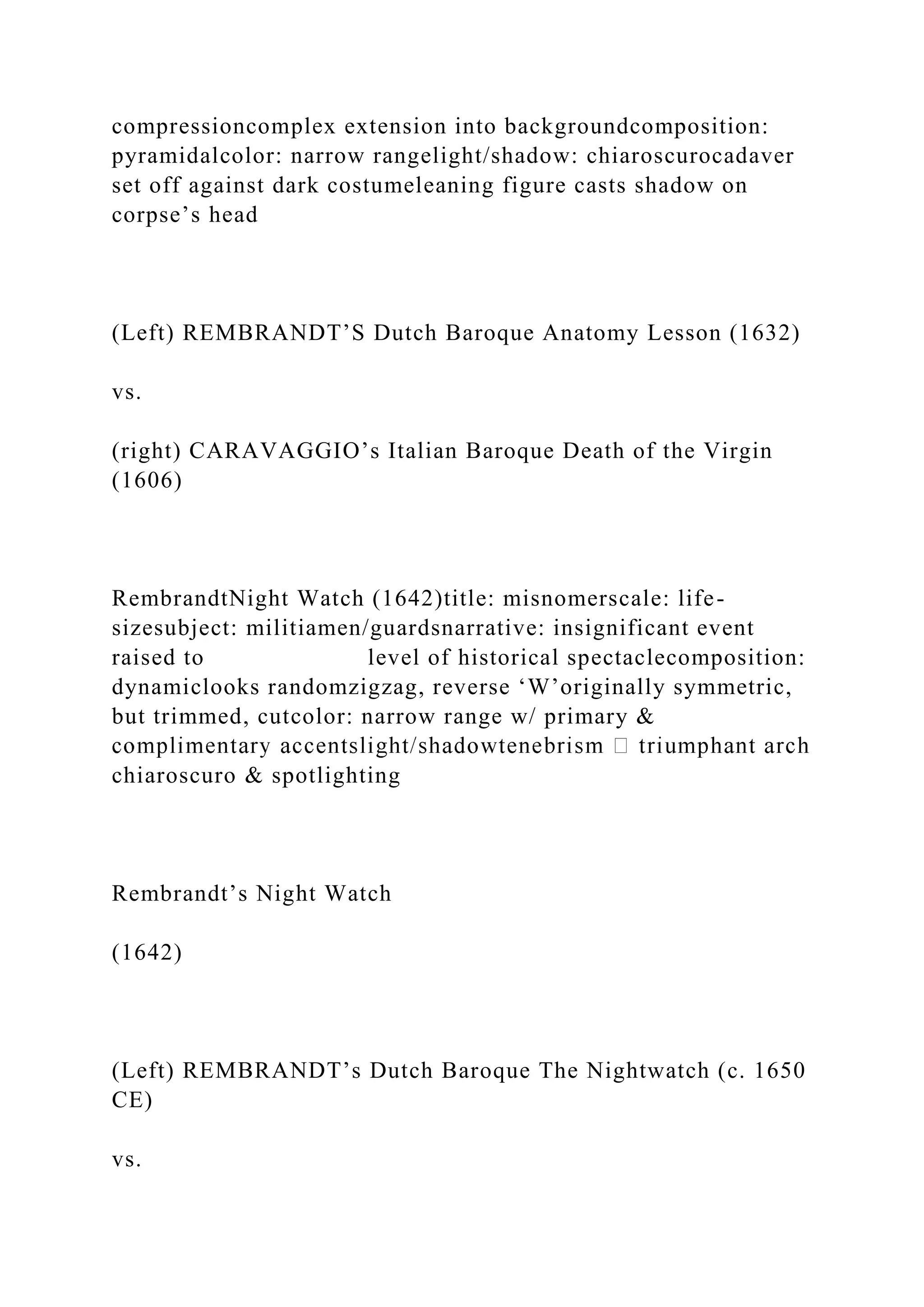compressioncomplex extension into backgroundcomposition:
pyramidalcolor: narrow rangelight/shadow: chiaroscurocadaver
set off against dark costumeleaning figure casts shadow on
corpse’s head
(Left) REMBRANDT’S Dutch Baroque Anatomy Lesson (1632)
vs.
(right) CARAVAGGIO’s Italian Baroque Death of the Virgin
(1606)
RembrandtNight Watch (1642)title: misnomerscale: life-
sizesubject: militiamen/guardsnarrative: insignificant event
raised to level of historical spectaclecomposition:
dynamiclooks randomzigzag, reverse ‘W’originally symmetric,
but trimmed, cutcolor: narrow range w/ primary &
chiaroscuro & spotlighting
Rembrandt’s Night Watch
(1642)
(Left) REMBRANDT’s Dutch Baroque The Nightwatch (c. 1650
CE)
vs.
 