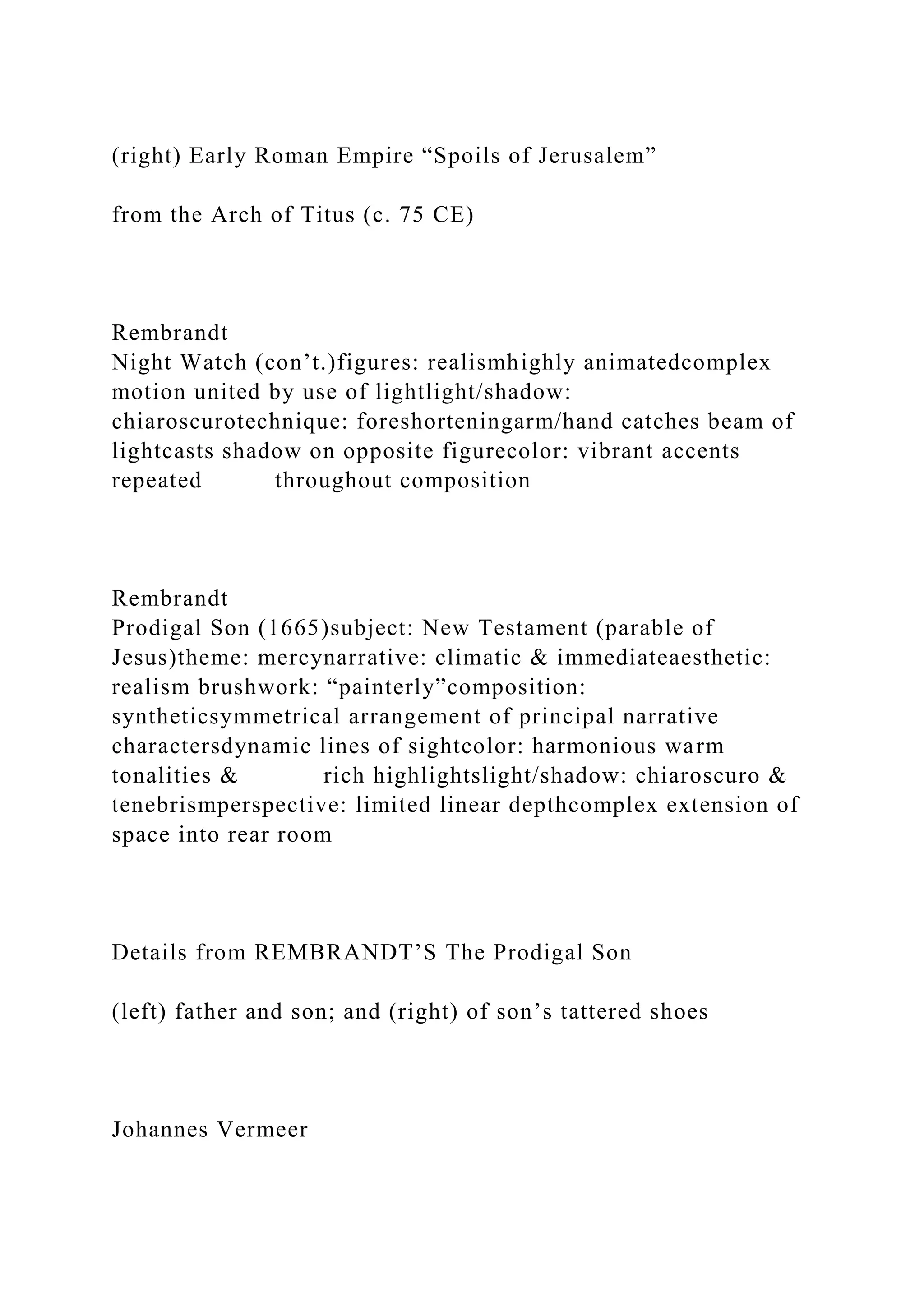 (right) Early Roman Empire “Spoils of Jerusalem”
from the Arch of Titus (c. 75 CE)
Rembrandt
Night Watch (con’t.)figures: realismhighly animatedcomplex
motion united by use of lightlight/shadow:
chiaroscurotechnique: foreshorteningarm/hand catches beam of
lightcasts shadow on opposite figurecolor: vibrant accents
repeated throughout composition
Rembrandt
Prodigal Son (1665)subject: New Testament (parable of
Jesus)theme: mercynarrative: climatic & immediateaesthetic:
realism brushwork: “painterly”composition:
syntheticsymmetrical arrangement of principal narrative
charactersdynamic lines of sightcolor: harmonious warm
tonalities & rich highlightslight/shadow: chiaroscuro &
tenebrismperspective: limited linear depthcomplex extension of
space into rear room
Details from REMBRANDT’S The Prodigal Son
(left) father and son; and (right) of son’s tattered shoes
Johannes Vermeer
 