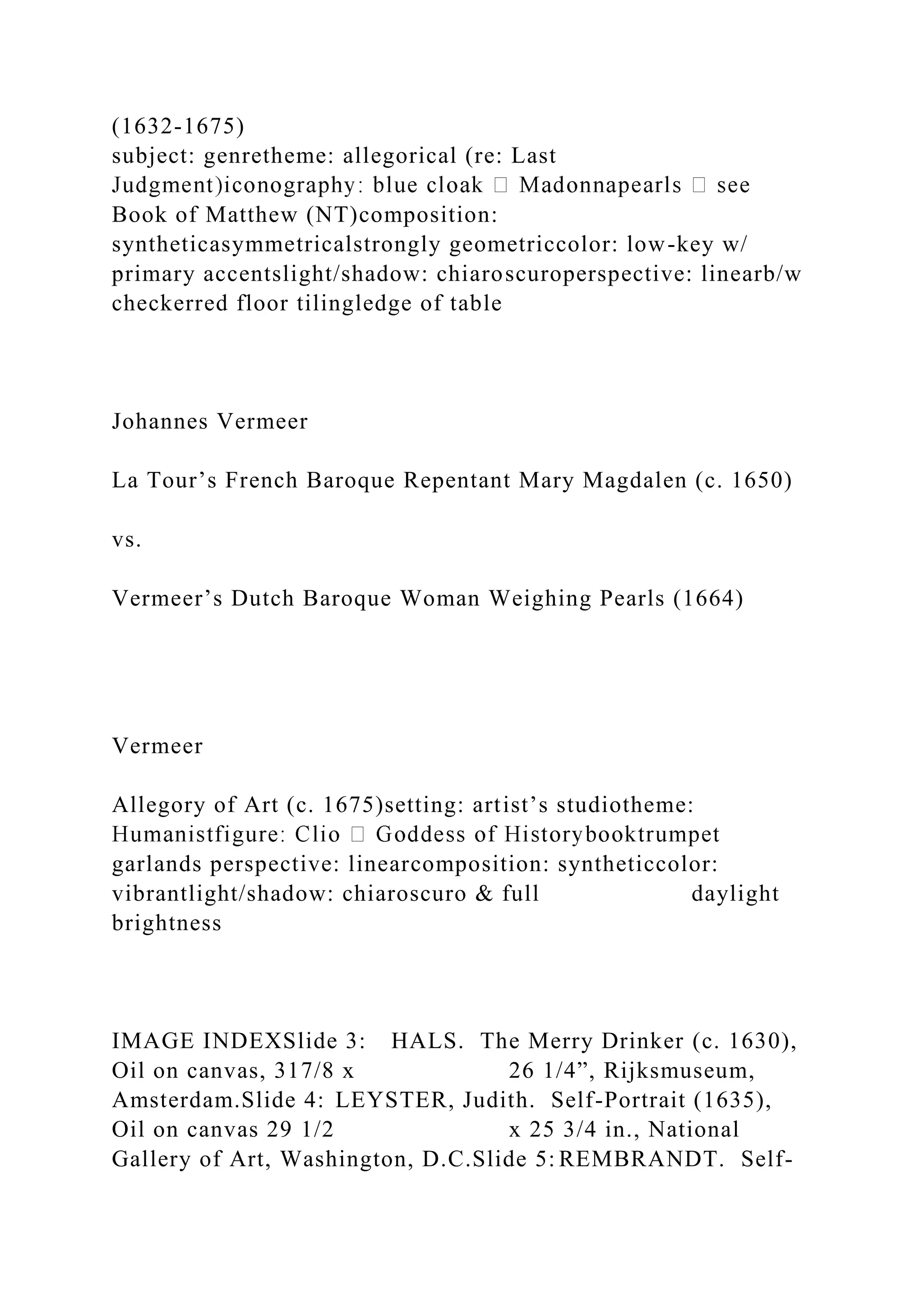 (1632-1675)
subject: genretheme: allegorical (re: Last
Book of Matthew (NT)composition:
syntheticasymmetricalstrongly geometriccolor: low-key w/
primary accentslight/shadow: chiaroscuroperspective: linearb/w
checkerred floor tilingledge of table
Johannes Vermeer
La Tour’s French Baroque Repentant Mary Magdalen (c. 1650)
vs.
Vermeer’s Dutch Baroque Woman Weighing Pearls (1664)
Vermeer
Allegory of Art (c. 1675)setting: artist’s studiotheme:
garlands perspective: linearcomposition: syntheticcolor:
vibrantlight/shadow: chiaroscuro & full daylight
brightness
IMAGE INDEXSlide 3: HALS. The Merry Drinker (c. 1630),
Oil on canvas, 317/8 x 26 1/4”, Rijksmuseum,
Amsterdam.Slide 4: LEYSTER, Judith. Self-Portrait (1635),
Oil on canvas 29 1/2 x 25 3/4 in., National
Gallery of Art, Washington, D.C.Slide 5: REMBRANDT. Self-
 