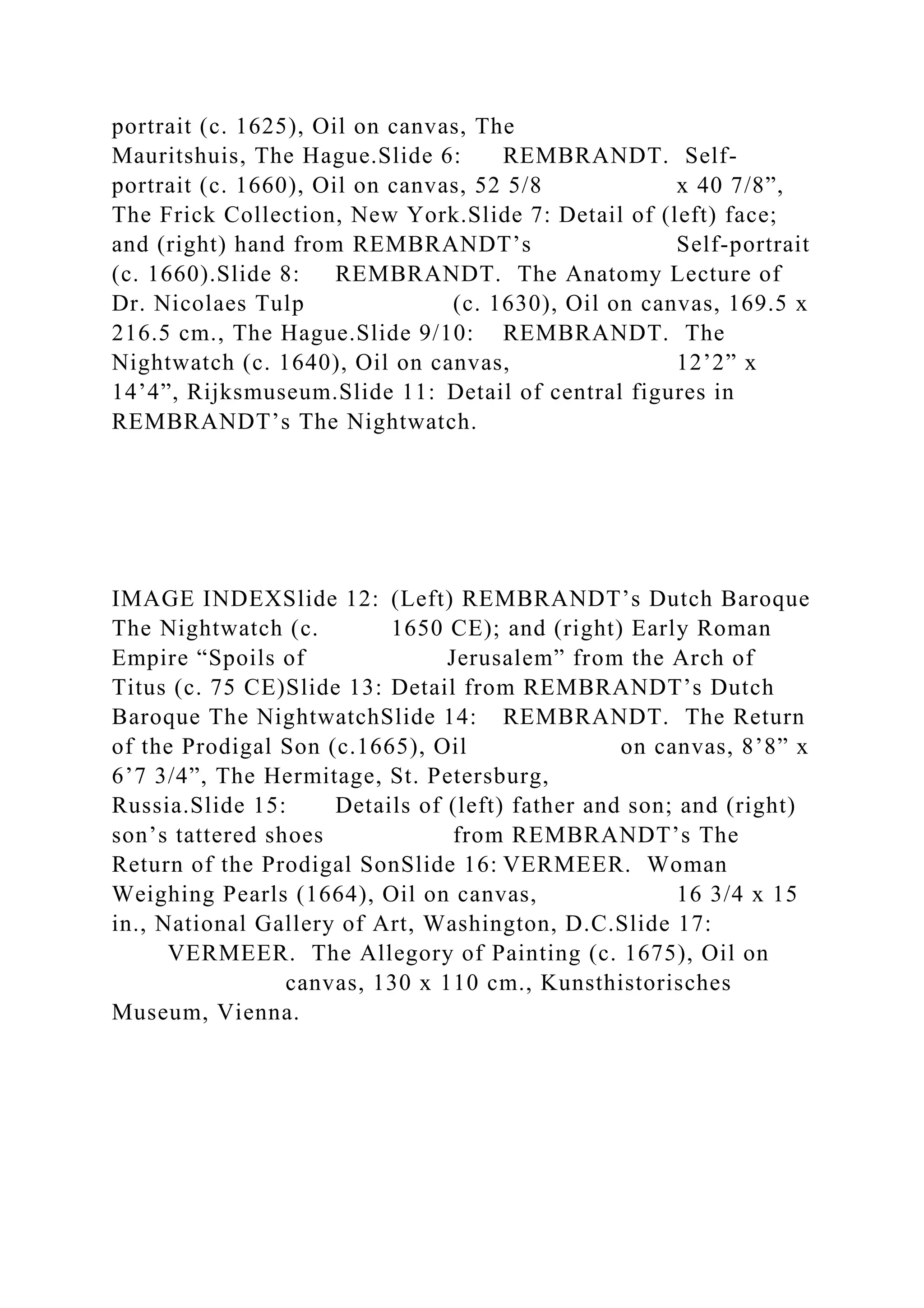portrait (c. 1625), Oil on canvas, The
Mauritshuis, The Hague.Slide 6: REMBRANDT. Self-
portrait (c. 1660), Oil on canvas, 52 5/8 x 40 7/8”,
The Frick Collection, New York.Slide 7: Detail of (left) face;
and (right) hand from REMBRANDT’s Self-portrait
(c. 1660).Slide 8: REMBRANDT. The Anatomy Lecture of
Dr. Nicolaes Tulp (c. 1630), Oil on canvas, 169.5 x
216.5 cm., The Hague.Slide 9/10: REMBRANDT. The
Nightwatch (c. 1640), Oil on canvas, 12’2” x
14’4”, Rijksmuseum.Slide 11: Detail of central figures in
REMBRANDT’s The Nightwatch.
IMAGE INDEXSlide 12: (Left) REMBRANDT’s Dutch Baroque
The Nightwatch (c. 1650 CE); and (right) Early Roman
Empire “Spoils of Jerusalem” from the Arch of
Titus (c. 75 CE)Slide 13: Detail from REMBRANDT’s Dutch
Baroque The NightwatchSlide 14: REMBRANDT. The Return
of the Prodigal Son (c.1665), Oil on canvas, 8’8” x
6’7 3/4”, The Hermitage, St. Petersburg,
Russia.Slide 15: Details of (left) father and son; and (right)
son’s tattered shoes from REMBRANDT’s The
Return of the Prodigal SonSlide 16: VERMEER. Woman
Weighing Pearls (1664), Oil on canvas, 16 3/4 x 15
in., National Gallery of Art, Washington, D.C.Slide 17:
VERMEER. The Allegory of Painting (c. 1675), Oil on
canvas, 130 x 110 cm., Kunsthistorisches
Museum, Vienna.
 