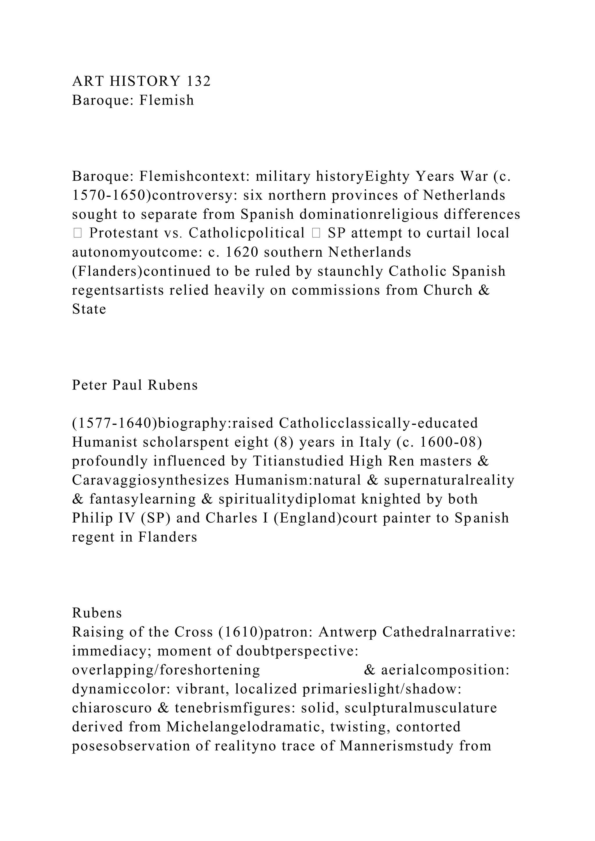 ART HISTORY 132
Baroque: Flemish
Baroque: Flemishcontext: military historyEighty Years War (c.
1570-1650)controversy: six northern provinces of Netherlands
sought to separate from Spanish dominationreligious differences
autonomyoutcome: c. 1620 southern Netherlands
(Flanders)continued to be ruled by staunchly Catholic Spanish
regentsartists relied heavily on commissions from Church &
State
Peter Paul Rubens
(1577-1640)biography:raised Catholicclassically-educated
Humanist scholarspent eight (8) years in Italy (c. 1600-08)
profoundly influenced by Titianstudied High Ren masters &
Caravaggiosynthesizes Humanism:natural & supernaturalreality
& fantasylearning & spiritualitydiplomat knighted by both
Philip IV (SP) and Charles I (England)court painter to Spanish
regent in Flanders
Rubens
Raising of the Cross (1610)patron: Antwerp Cathedralnarrative:
immediacy; moment of doubtperspective:
overlapping/foreshortening & aerialcomposition:
dynamiccolor: vibrant, localized primarieslight/shadow:
chiaroscuro & tenebrismfigures: solid, sculpturalmusculature
derived from Michelangelodramatic, twisting, contorted
posesobservation of realityno trace of Mannerismstudy from
 