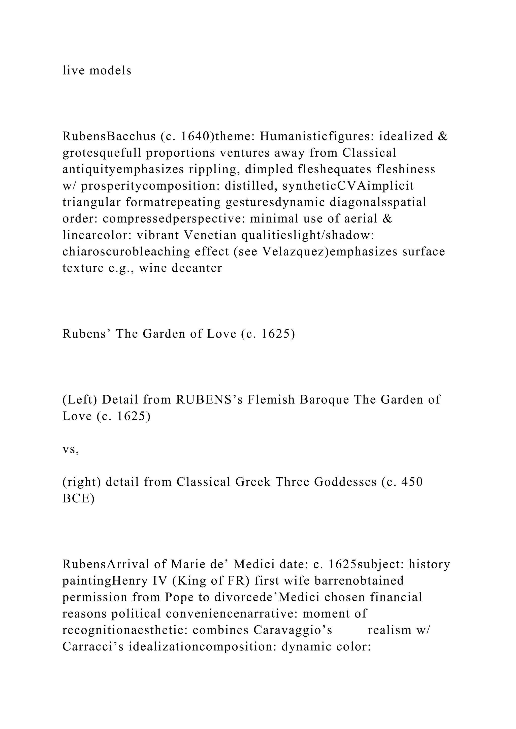 live models
RubensBacchus (c. 1640)theme: Humanisticfigures: idealized &
grotesquefull proportions ventures away from Classical
antiquityemphasizes rippling, dimpled fleshequates fleshiness
w/ prosperitycomposition: distilled, syntheticCVAimplicit
triangular formatrepeating gesturesdynamic diagonalsspatial
order: compressedperspective: minimal use of aerial &
linearcolor: vibrant Venetian qualitieslight/shadow:
chiaroscurobleaching effect (see Velazquez)emphasizes surface
texture e.g., wine decanter
Rubens’ The Garden of Love (c. 1625)
(Left) Detail from RUBENS’s Flemish Baroque The Garden of
Love (c. 1625)
vs,
(right) detail from Classical Greek Three Goddesses (c. 450
BCE)
RubensArrival of Marie de’ Medici date: c. 1625subject: history
paintingHenry IV (King of FR) first wife barrenobtained
permission from Pope to divorcede’Medici chosen financial
reasons political conveniencenarrative: moment of
recognitionaesthetic: combines Caravaggio’s realism w/
Carracci’s idealizationcomposition: dynamic color:
 