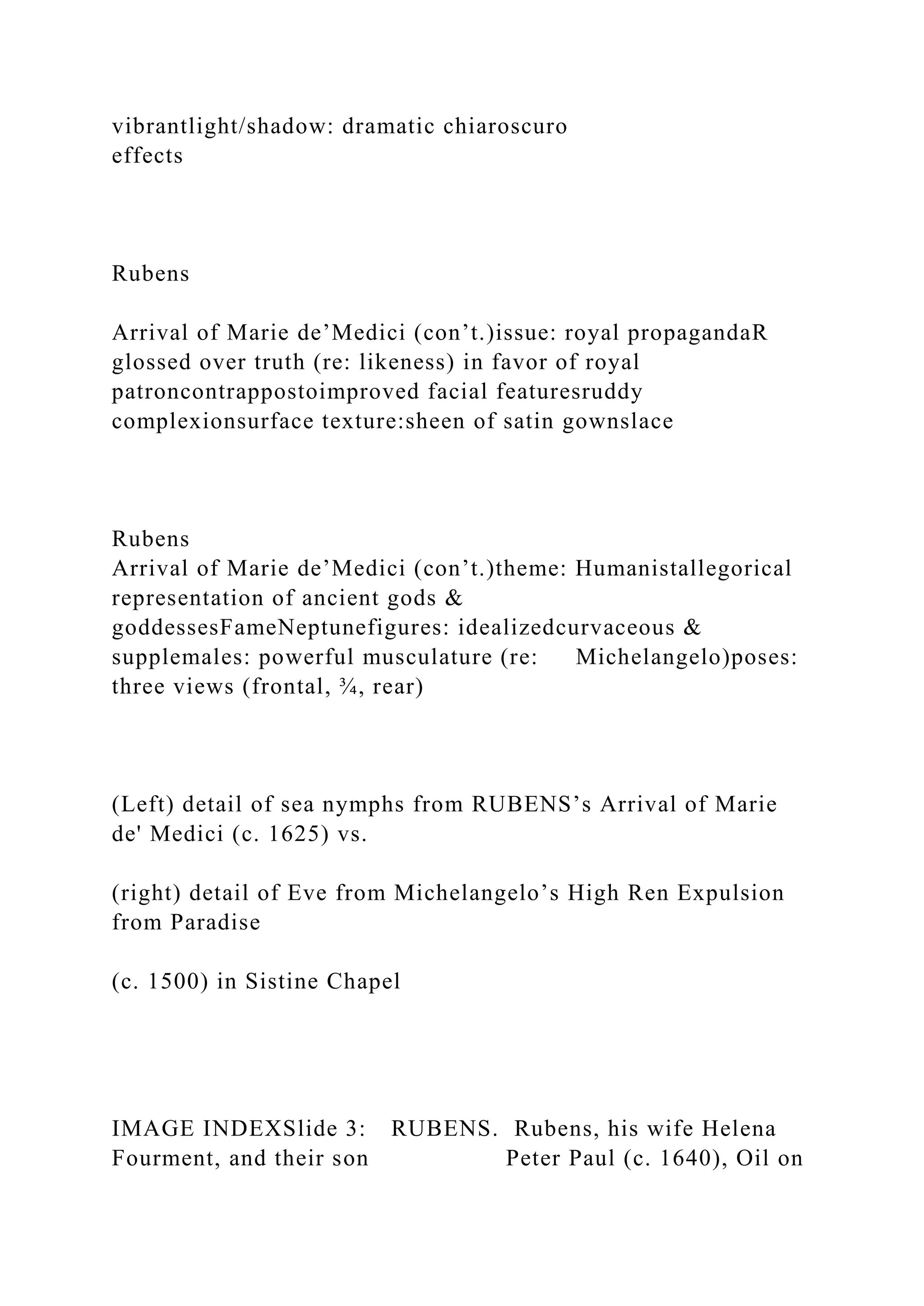 vibrantlight/shadow: dramatic chiaroscuro
effects
Rubens
Arrival of Marie de’Medici (con’t.)issue: royal propagandaR
glossed over truth (re: likeness) in favor of royal
patroncontrappostoimproved facial featuresruddy
complexionsurface texture:sheen of satin gownslace
Rubens
Arrival of Marie de’Medici (con’t.)theme: Humanistallegorical
representation of ancient gods &
goddessesFameNeptunefigures: idealizedcurvaceous &
supplemales: powerful musculature (re: Michelangelo)poses:
three views (frontal, ¾, rear)
(Left) detail of sea nymphs from RUBENS’s Arrival of Marie
de' Medici (c. 1625) vs.
(right) detail of Eve from Michelangelo’s High Ren Expulsion
from Paradise
(c. 1500) in Sistine Chapel
IMAGE INDEXSlide 3: RUBENS. Rubens, his wife Helena
Fourment, and their son Peter Paul (c. 1640), Oil on
 