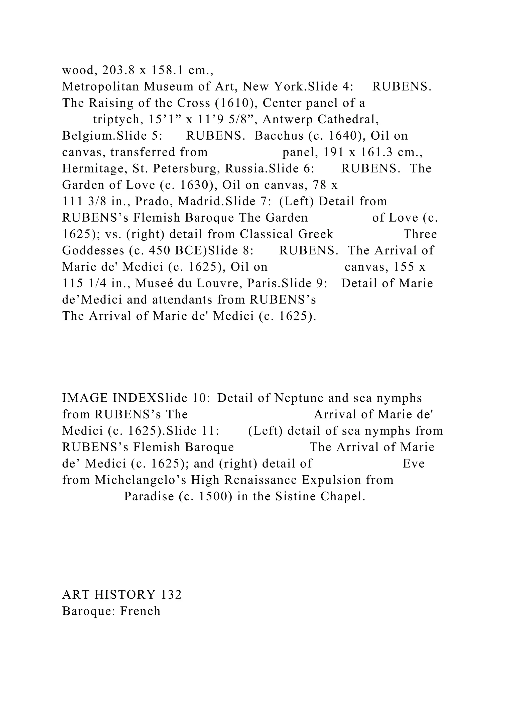 wood, 203.8 x 158.1 cm.,
Metropolitan Museum of Art, New York.Slide 4: RUBENS.
The Raising of the Cross (1610), Center panel of a
triptych, 15’1” x 11’9 5/8”, Antwerp Cathedral,
Belgium.Slide 5: RUBENS. Bacchus (c. 1640), Oil on
canvas, transferred from panel, 191 x 161.3 cm.,
Hermitage, St. Petersburg, Russia.Slide 6: RUBENS. The
Garden of Love (c. 1630), Oil on canvas, 78 x
111 3/8 in., Prado, Madrid.Slide 7: (Left) Detail from
RUBENS’s Flemish Baroque The Garden of Love (c.
1625); vs. (right) detail from Classical Greek Three
Goddesses (c. 450 BCE)Slide 8: RUBENS. The Arrival of
Marie de' Medici (c. 1625), Oil on canvas, 155 x
115 1/4 in., Museé du Louvre, Paris.Slide 9: Detail of Marie
de’Medici and attendants from RUBENS’s
The Arrival of Marie de' Medici (c. 1625).
IMAGE INDEXSlide 10: Detail of Neptune and sea nymphs
from RUBENS’s The Arrival of Marie de'
Medici (c. 1625).Slide 11: (Left) detail of sea nymphs from
RUBENS’s Flemish Baroque The Arrival of Marie
de’ Medici (c. 1625); and (right) detail of Eve
from Michelangelo’s High Renaissance Expulsion from
Paradise (c. 1500) in the Sistine Chapel.
ART HISTORY 132
Baroque: French
 