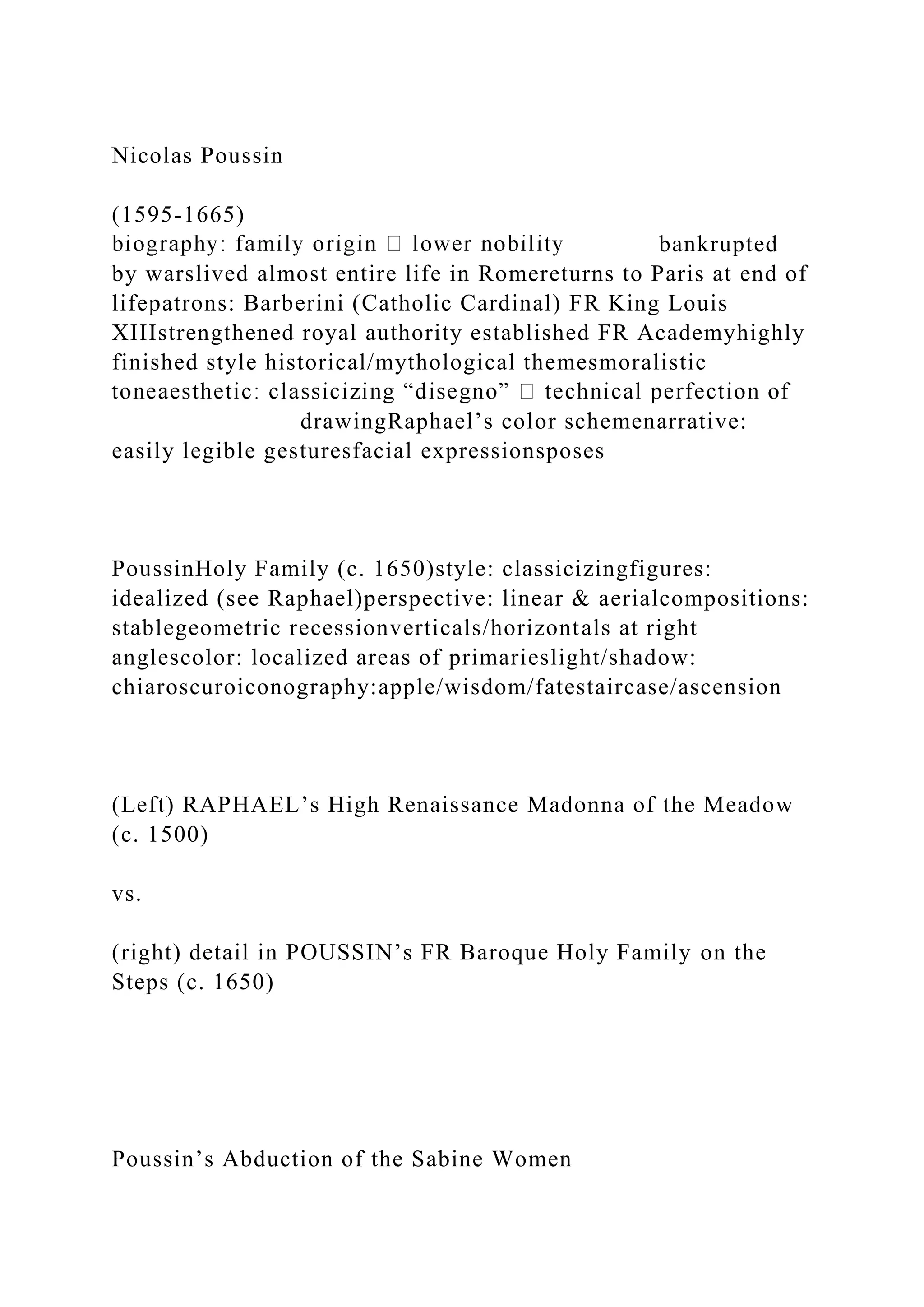 Nicolas Poussin
(1595-1665)
bankrupted
by warslived almost entire life in Romereturns to Paris at end of
lifepatrons: Barberini (Catholic Cardinal) FR King Louis
XIIIstrengthened royal authority established FR Academyhighly
finished style historical/mythological themesmoralistic
drawingRaphael’s color schemenarrative:
easily legible gesturesfacial expressionsposes
PoussinHoly Family (c. 1650)style: classicizingfigures:
idealized (see Raphael)perspective: linear & aerialcompositions:
stablegeometric recessionverticals/horizontals at right
anglescolor: localized areas of primarieslight/shadow:
chiaroscuroiconography:apple/wisdom/fatestaircase/ascension
(Left) RAPHAEL’s High Renaissance Madonna of the Meadow
(c. 1500)
vs.
(right) detail in POUSSIN’s FR Baroque Holy Family on the
Steps (c. 1650)
Poussin’s Abduction of the Sabine Women
 