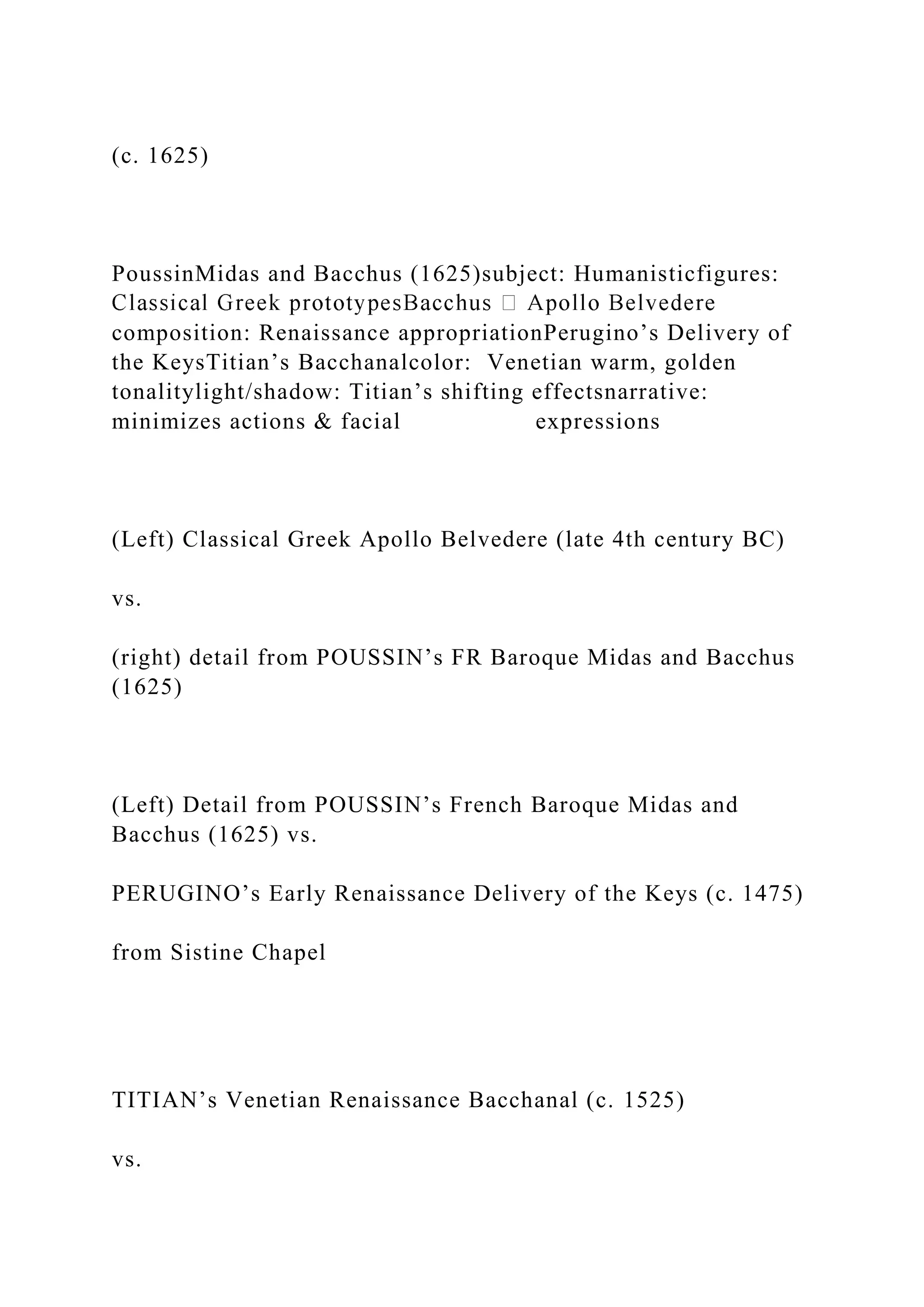 (c. 1625)
PoussinMidas and Bacchus (1625)subject: Humanisticfigures:
composition: Renaissance appropriationPerugino’s Delivery of
the KeysTitian’s Bacchanalcolor: Venetian warm, golden
tonalitylight/shadow: Titian’s shifting effectsnarrative:
minimizes actions & facial expressions
(Left) Classical Greek Apollo Belvedere (late 4th century BC)
vs.
(right) detail from POUSSIN’s FR Baroque Midas and Bacchus
(1625)
(Left) Detail from POUSSIN’s French Baroque Midas and
Bacchus (1625) vs.
PERUGINO’s Early Renaissance Delivery of the Keys (c. 1475)
from Sistine Chapel
TITIAN’s Venetian Renaissance Bacchanal (c. 1525)
vs.
 