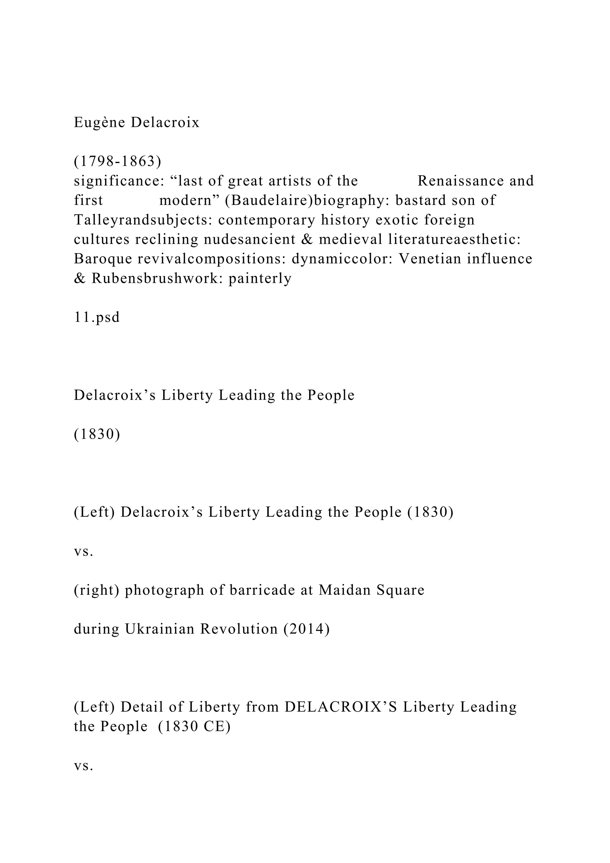 Eugène Delacroix
(1798-1863)
significance: “last of great artists of the Renaissance and
first modern” (Baudelaire)biography: bastard son of
Talleyrandsubjects: contemporary history exotic foreign
cultures reclining nudesancient & medieval literatureaesthetic:
Baroque revivalcompositions: dynamiccolor: Venetian influence
& Rubensbrushwork: painterly
11.psd
Delacroix’s Liberty Leading the People
(1830)
(Left) Delacroix’s Liberty Leading the People (1830)
vs.
(right) photograph of barricade at Maidan Square
during Ukrainian Revolution (2014)
(Left) Detail of Liberty from DELACROIX’S Liberty Leading
the People (1830 CE)
vs.
 