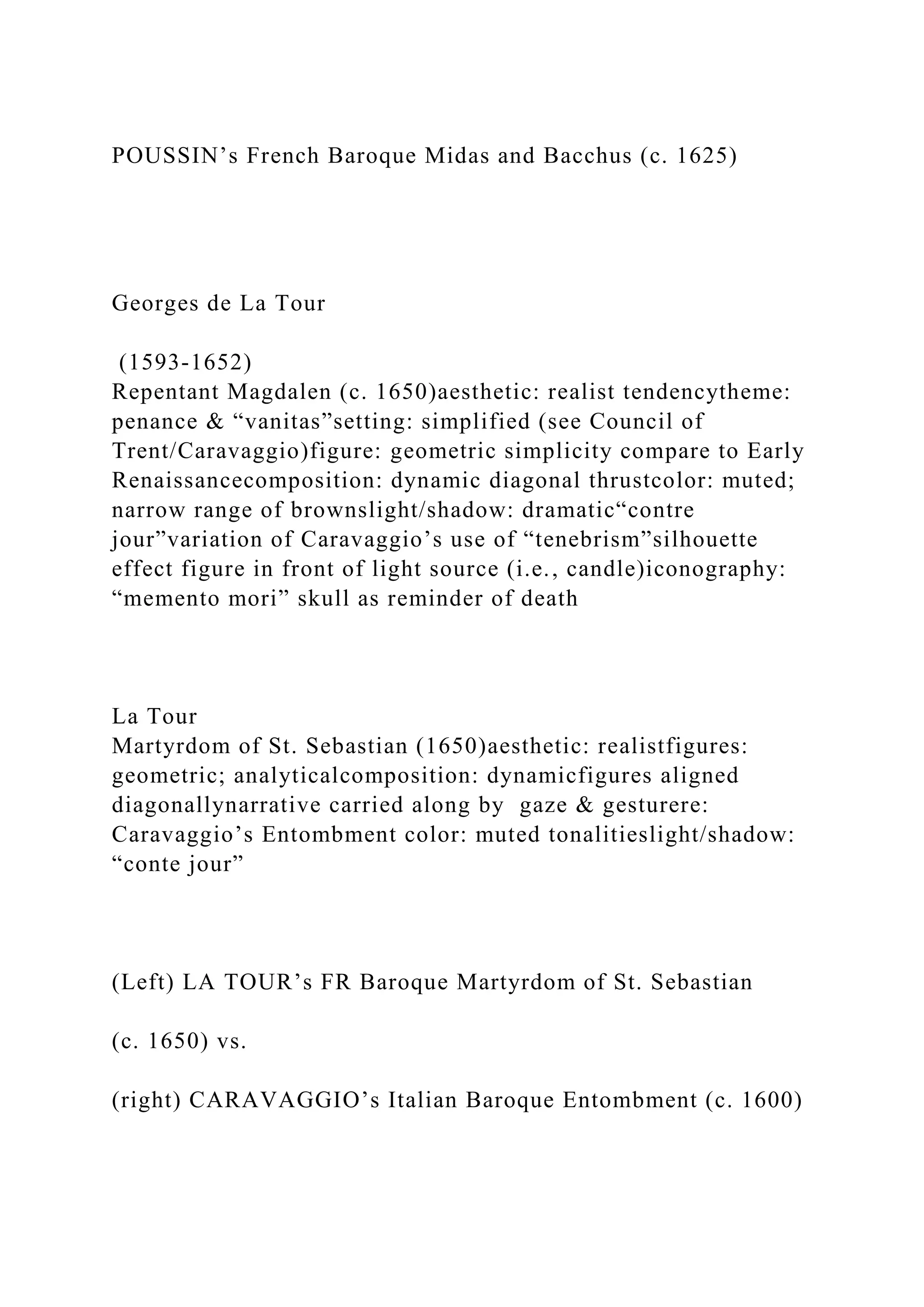 POUSSIN’s French Baroque Midas and Bacchus (c. 1625)
Georges de La Tour
(1593-1652)
Repentant Magdalen (c. 1650)aesthetic: realist tendencytheme:
penance & “vanitas”setting: simplified (see Council of
Trent/Caravaggio)figure: geometric simplicity compare to Early
Renaissancecomposition: dynamic diagonal thrustcolor: muted;
narrow range of brownslight/shadow: dramatic“contre
jour”variation of Caravaggio’s use of “tenebrism”silhouette
effect figure in front of light source (i.e., candle)iconography:
“memento mori” skull as reminder of death
La Tour
Martyrdom of St. Sebastian (1650)aesthetic: realistfigures:
geometric; analyticalcomposition: dynamicfigures aligned
diagonallynarrative carried along by gaze & gesturere:
Caravaggio’s Entombment color: muted tonalitieslight/shadow:
“conte jour”
(Left) LA TOUR’s FR Baroque Martyrdom of St. Sebastian
(c. 1650) vs.
(right) CARAVAGGIO’s Italian Baroque Entombment (c. 1600)
 
